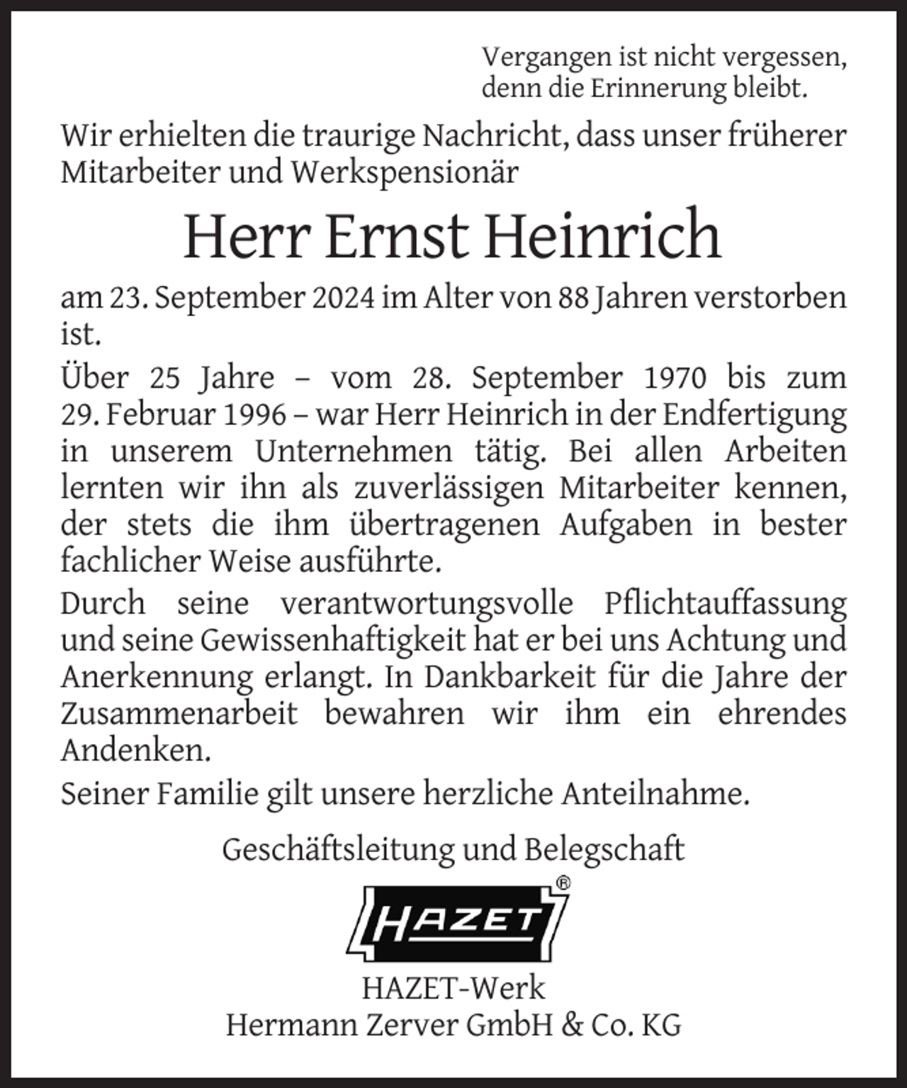 <p>Vergangen ist nicht vergessen,<br />denn die Erinnerung bleibt.</p><p>Wir erhielten die traurige Nachricht, dass unser früherer<br />Mitarbeiter und Werkspensionär</p><p>Herr Ernst Heinrich<br />am 23. September 2024 im Alter von 88 Jahren verstorben<br />ist.<br />Über 25 Jahre – vom 28. September 1970 bis zum<br />29. Februar 1996 – war Herr Heinrich in der Endfertigung<br />in unserem Unternehmen tätig. Bei allen Arbeiten<br />lernten wir ihn als zuverlässigen Mitarbeiter kennen,<br />der stets die ihm übertragenen Aufgaben in bester<br />fachlicher Weise ausführte.<br />Durch seine verantwortungsvolle Pflichtauffassung<br />und seine Gewissenhaftigkeit hat er bei uns Achtung und<br />Anerkennung erlangt. In Dankbarkeit für die Jahre der<br />Zusammenarbeit bewahren wir ihm ein ehrendes<br />Andenken.<br />Seiner Familie gilt unsere herzliche Anteilnahme.<br />Geschäftsleitung und Belegschaft</p><p>HAZET-Werk<br />Hermann Zerver GmbH &amp; Co. KG</p>