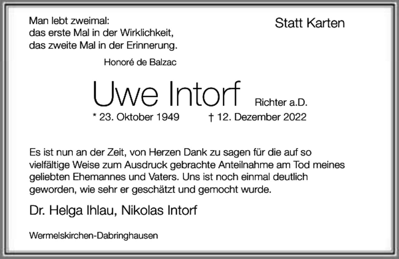 <p>Man lebt zweimal:<br />das erste Mal in der Wirklichkeit,<br />das zweite Mal in der Erinnerung.</p><p>Statt Karten</p><p>Honoré de Balzac</p><p>Uwe Intorf<br />* 23. Oktober 1949</p><p>Richter a.D.<br />† 12. Dezember 2022</p><p>Es ist nun an der Zeit, von Herzen Dank zu sagen für die auf so<br />vielfältige Weise zum Ausdruck gebrachte Anteilnahme am Tod meines<br />geliebten Ehemannes und Vaters. Uns ist noch einmal deutlich<br />geworden, wie sehr er geschätzt und gemocht wurde.</p><p>Dr. Helga Ihlau, Nikolas Intorf<br />Wermelskirchen-Dabringhausen</p>