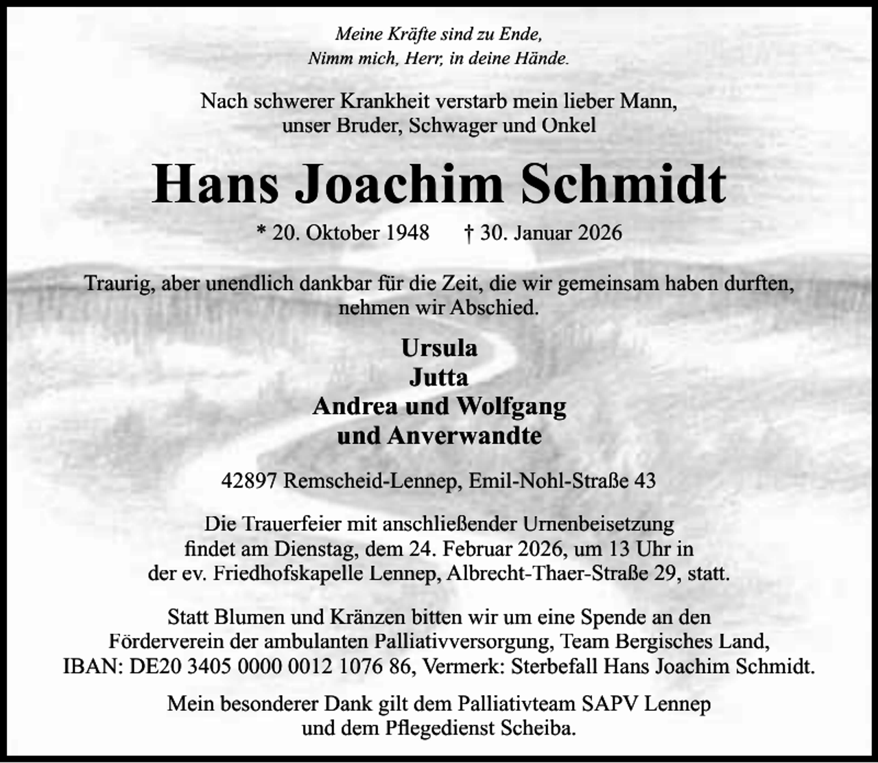<p>Meine Kräfte sind zu Ende,<br />Nimm mich, Herr, in deine Hände.</p><p>Nach schwerer Krankheit verstarb mein lieber Mann,<br />unser Bruder, Schwager und Onkel</p><p>Hans Joachim Schmidt<br />* 20. Oktober 1948</p><p>† 30. Januar 2026</p><p>Traurig, aber unendlich dankbar für die Zeit, die wir gemeinsam haben durften,<br />nehmen wir Abschied.</p><p>Ursula<br />Jutta<br />Andrea und Wolfgang<br />und Anverwandte<br />42897 Remscheid-Lennep, Emil-Nohl-Straße 43<br />Die Trauerfeier mit anschließender Urnenbeisetzung<br />ﬁndet am Dienstag, dem 24. Februar 2026, um 13 Uhr in<br />der ev. Friedhofskapelle Lennep, Albrecht-Thaer-Straße 29, statt.<br />Statt Blumen und Kränzen bitten wir um eine Spende an den<br />Förderverein der ambulanten Palliativversorgung, Team Bergisches Land,<br />IBAN: DE20 3405 0012 1076 86, Vermerk: Sterbefall Hans Joachim Schmidt.<br />Mein besonderer Dank gilt dem Palliativteam SAPV Lennep<br />und dem Pﬂegedienst Scheiba.</p>