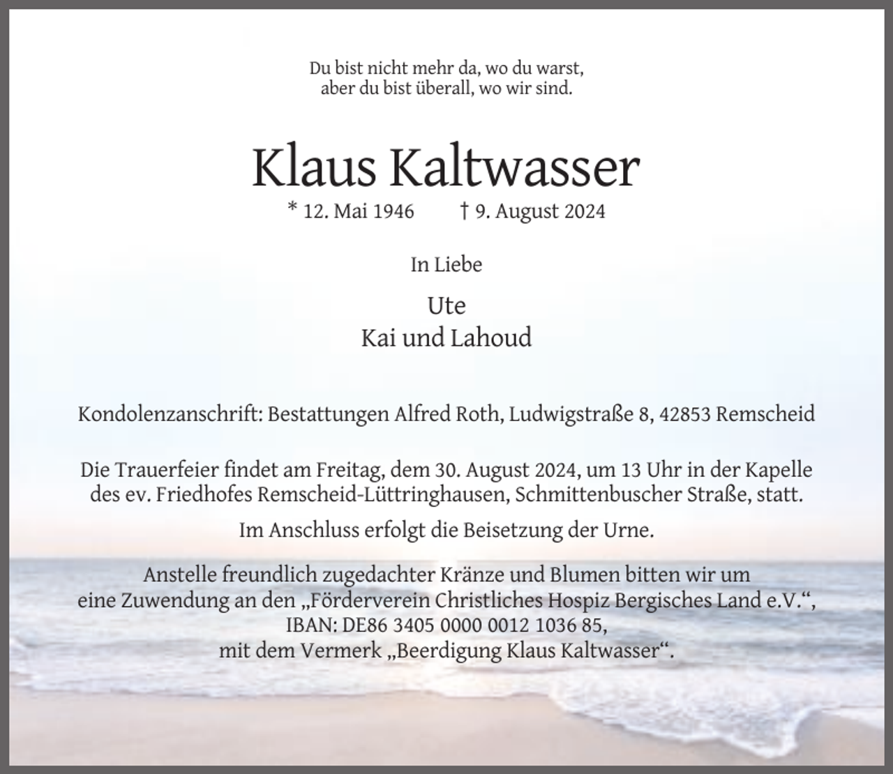 <p>Du bist nicht mehr da, wo du warst,<br />aber du bist überall, wo wir sind.</p><p>Klaus Kaltwasser<br />* 12. Mai 1946</p><p>† 9. August 2024</p><p>In Liebe</p><p>Ute<br />Kai und Lahoud<br />Kondolenzanschrift: Bestattungen Alfred Roth, Ludwigstraße 8, 42853 Remscheid<br />Die Trauerfeier findet am Freitag, dem 30. August 2024, um 13 Uhr in der Kapelle<br />des ev. Friedhofes Remscheid-Lüttringhausen, Schmittenbuscher Straße, statt.<br />Im Anschluss erfolgt die Beisetzung der Urne.<br />Anstelle freundlich zugedachter Kränze und Blumen bitten wir um<br />eine Zuwendung an den „Förderverein Christliches Hospiz Bergisches Land e.V.“,<br />IBAN: DE86 3405 0012 1036 85,<br />mit dem Vermerk „Beerdigung Klaus Kaltwasser“.</p>