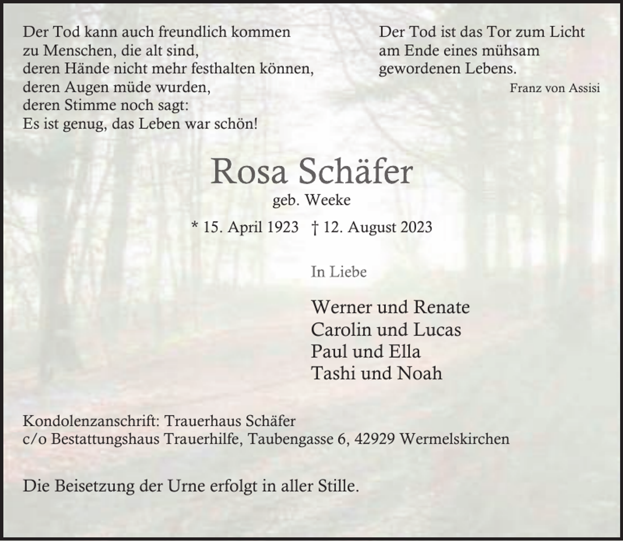 <p>Der Tod kann auch freundlich kommen<br />zu Menschen, die alt sind,<br />deren Hände nicht mehr festhalten können,<br />deren Augen müde wurden,<br />deren Stimme noch sagt:<br />Es ist genug, das Leben war schön!</p><p>Der Tod ist das Tor zum Licht<br />am Ende eines mühsam<br />gewordenen Lebens.</p><p>Rosa Schäfer<br />geb. Weeke</p><p>* 15. April 1923 † 12. August 2023<br />In Liebe</p><p>Werner und Renate<br />Carolin und Lucas<br />Paul und Ella<br />Tashi und Noah<br />Kondolenzanschrift: Trauerhaus Schäfer<br />c/o Bestattungshaus Trauerhilfe, Taubengasse 6, 42929 Wermelskirchen</p><p>Die Beisetzung der Urne erfolgt in aller Stille.</p><p>Franz von Assisi</p>