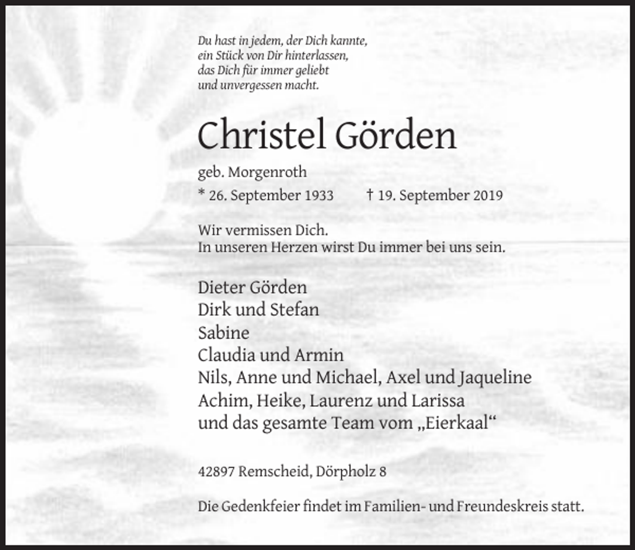 <p>Du hast in jedem, der Dich kannte,<br />ein Stück von Dir hinterlassen,<br />das Dich für immer geliebt<br />und unvergessen macht.</p><p>Christel Görden<br />geb. Morgenroth<br />* 26. September 1933</p><p>† 19. September 2019</p><p>Wir vermissen Dich.<br />In unseren Herzen wirst Du immer bei uns sein.</p><p>Dieter Görden<br />Dirk und Stefan<br />Sabine<br />Claudia und Armin<br />Nils, Anne und Michael, Axel und Jaqueline<br />Achim, Heike, Laurenz und Larissa<br />und das gesamte Team vom „Eierkaal“<br />42897 Remscheid, Dörpholz 8<br />Die Gedenkfeier findet im Familien- und Freundeskreis statt.</p>