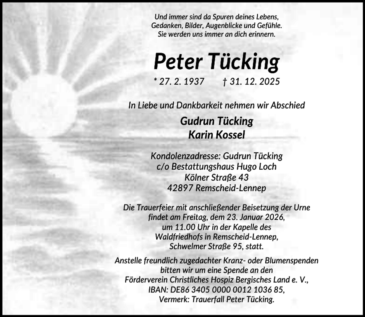 <p>Und immer sind da Spuren deines Lebens,<br />Gedanken, Bilder, Augenblicke und Gefühle.<br />Sie werden uns immer an dich erinnern.</p><p>Peter Tücking<br />* 27. 2. 1937</p><p>† 31. 12. 2025</p><p>In Liebe und Dankbarkeit nehmen wir Abschied</p><p>Gudrun Tücking<br />Karin Kossel<br />Kondolenzadresse: Gudrun Tücking<br />c/o Bestattungshaus Hugo Loch<br />Kölner Straße 43<br />42897 Remscheid-Lennep<br />Die Trauerfeier mit anschließender Beisetzung der Urne<br />findet am Freitag, dem 23. Januar 2026,<br />um 11.00 Uhr in der Kapelle des<br />Waldfriedhofs in Remscheid-Lennep,<br />Schwelmer Straße 95, statt.<br />Anstelle freundlich zugedachter Kranz- oder Blumenspenden<br />bitten wir um eine Spende an den<br />Förderverein Christliches Hospiz Bergisches Land e. V.,<br />IBAN: DE86 3405 0012 1036 85,<br />Vermerk: Trauerfall Peter Tücking.</p>