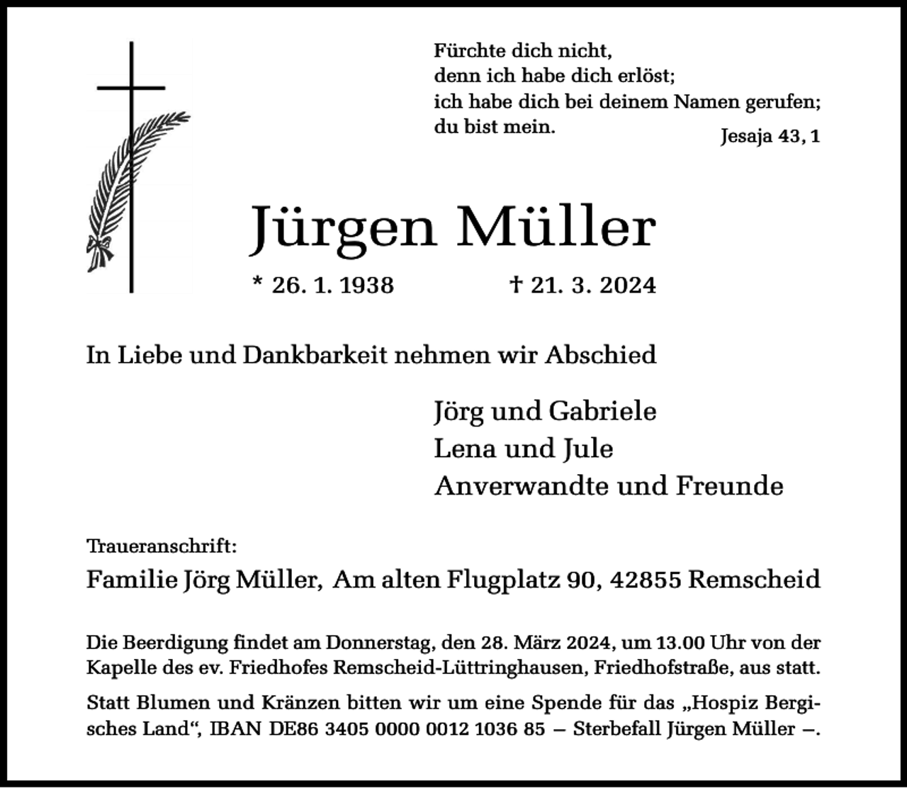 <p>Fürchte dich nicht,<br />denn ich habe dich erlöst;<br />ich habe dich bei deinem Namen gerufen;<br />du bist mein.<br />Jesaja 43, 1</p><p>Jürgen Müller<br />* 26. 1. 1938</p><p>† 21. 3. 2024</p><p>In Liebe und Dankbarkeit nehmen wir Abschied</p><p>Jörg und Gabriele<br />Lena und Jule<br />Anverwandte und Freunde<br />Traueranschrift:</p><p>Familie Jörg Müller, Am alten Flugplatz 90, 42855 Remscheid<br />Die Beerdigung findet am Donnerstag, den 28. März 2024, um 13.00 Uhr von der<br />Kapelle des ev. Friedhofes Remscheid-Lüttringhausen, Friedhofstraße, aus statt.<br />Statt Blumen und Kränzen bitten wir um eine Spende für das „Hospiz Bergisches Land“, IBAN DE86 3405 0012 1036 85 – Sterbefall Jürgen Müller –.</p>