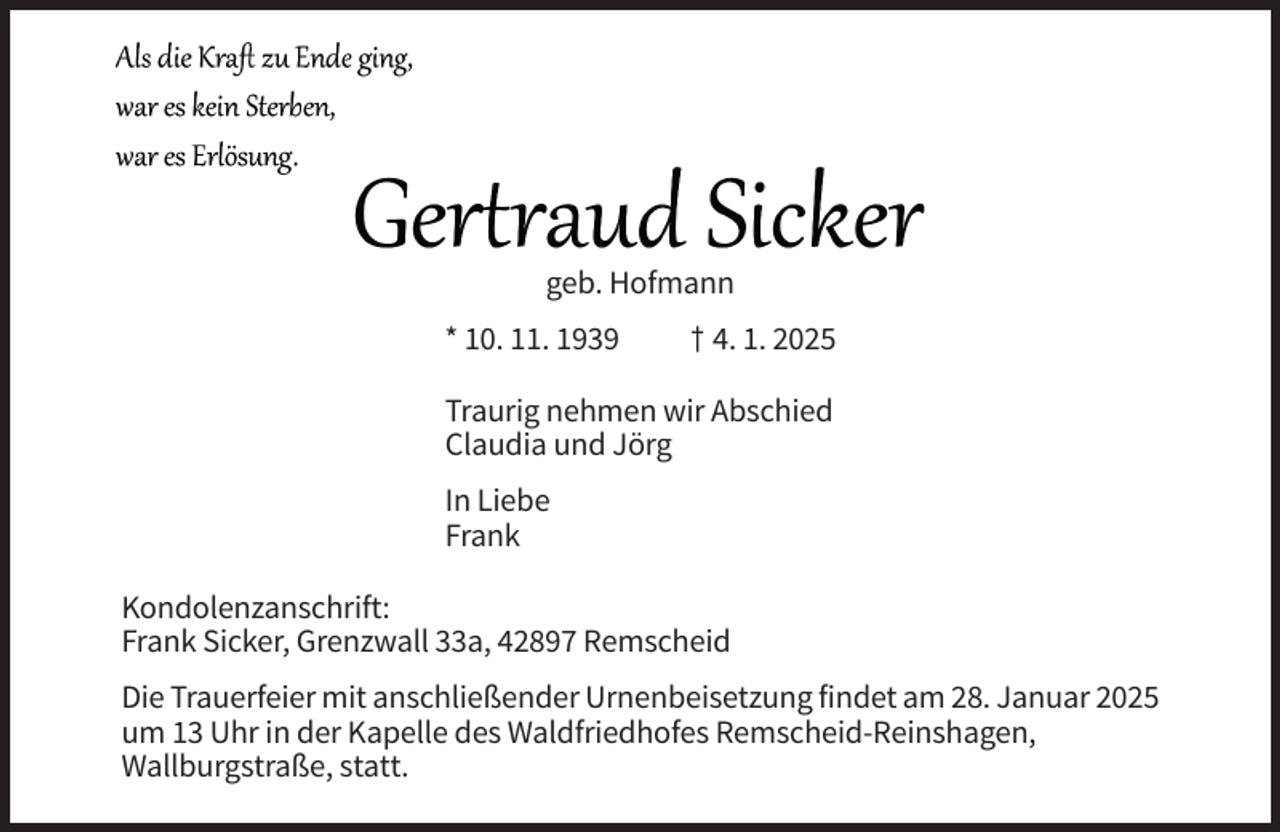 <p>geb. Hofmann<br />* 10. 11. 1939</p><p>† 4. 1. 2025</p><p>Traurig nehmen wir Abschied<br />Claudia und Jörg<br />In Liebe<br />Frank<br />Kondolenzanschrift:<br />Frank Sicker, Grenzwall 33a, 42897 Remscheid<br />Die Trauerfeier mit anschließender Urnenbeisetzung findet am 28. Januar 2025<br />um 13 Uhr in der Kapelle des Waldfriedhofes Remscheid-Reinshagen,<br />Wallburgstraße, statt.</p>