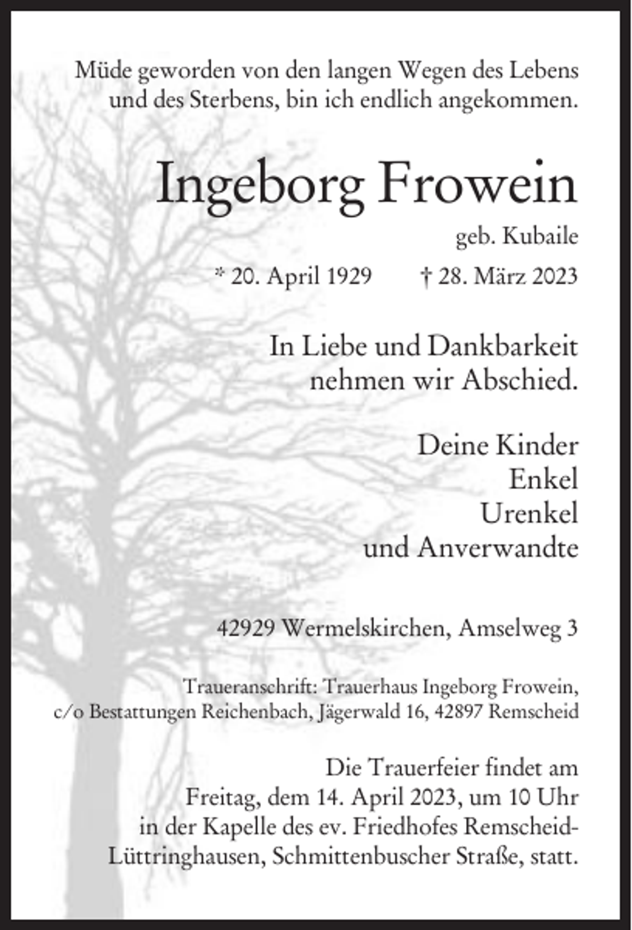 <p>Müde geworden von den langen Wegen des Lebens<br />und des Sterbens, bin ich endlich angekommen.</p><p>Ingeborg Frowein<br />geb. Kubaile<br />* 20. April 1929</p><p>† 28. März 2023</p><p>In Liebe und Dankbarkeit<br />nehmen wir Abschied.<br />Deine Kinder<br />Enkel<br />Urenkel<br />und Anverwandte<br />42929 Wermelskirchen, Amselweg 3<br />Traueranschrift: Trauerhaus Ingeborg Frowein,<br />c/o Bestattungen Reichenbach, Jägerwald 16, 42897 Remscheid</p><p>Die Trauerfeier findet am<br />Freitag, dem 14. April 2023, um 10 Uhr<br />in der Kapelle des ev. Friedhofes RemscheidLüttringhausen, Schmittenbuscher Straße, statt.</p>