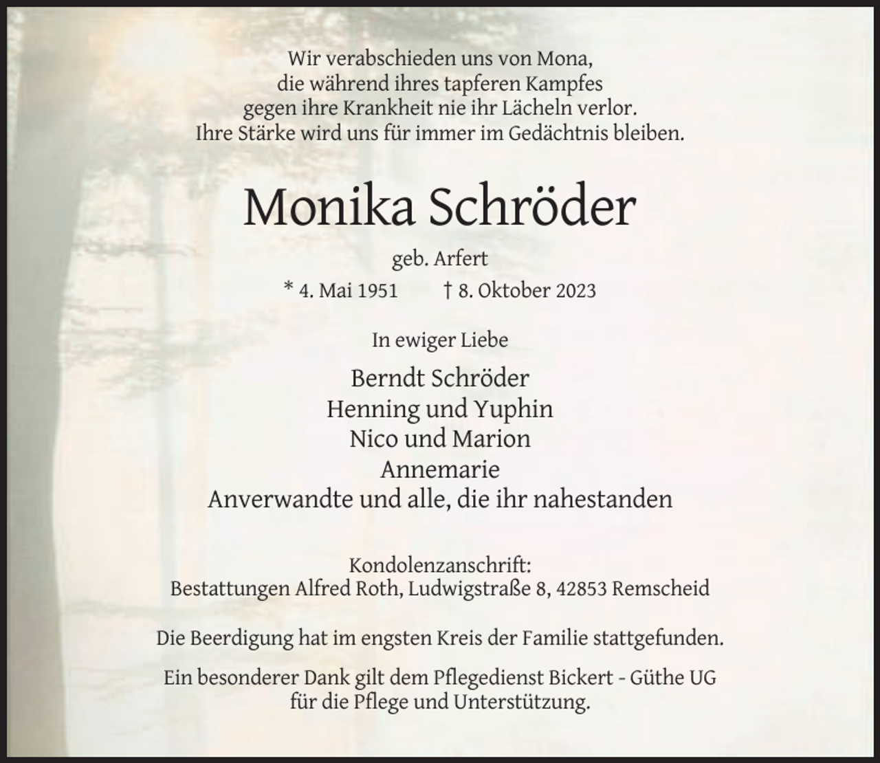<p>Wir verabschieden uns von Mona,<br />die während ihres tapferen Kampfes<br />gegen ihre Krankheit nie ihr Lächeln verlor.<br />Ihre Stärke wird uns für immer im Gedächtnis bleiben.</p><p>Monika Schröder<br />geb. Arfert<br />* 4. Mai 1951<br />† 8. Oktober 2023<br />In ewiger Liebe</p><p>Berndt Schröder<br />Henning und Yuphin<br />Nico und Marion<br />Annemarie<br />Anverwandte und alle, die ihr nahestanden<br />Kondolenzanschrift:<br />Bestattungen Alfred Roth, Ludwigstraße 8, 42853 Remscheid<br />Die Beerdigung hat im engsten Kreis der Familie stattgefunden.<br />Ein besonderer Dank gilt dem Pflegedienst Bickert - Güthe UG<br />für die Pflege und Unterstützung.</p>