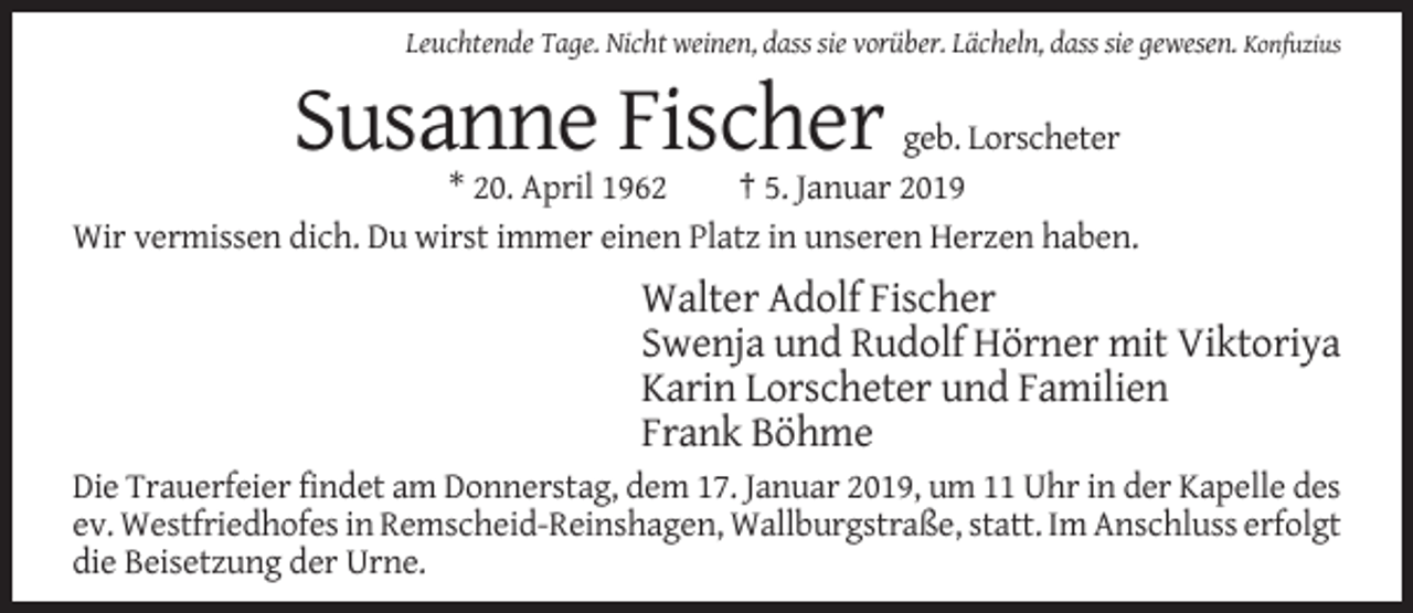 <p>Leuchtende Tage. Nicht weinen, dass sie vorüber. Lächeln, dass sie gewesen. Konfuzius</p><p>Susanne Fischer</p><p>geb. Lorscheter<br />* 20. April 1962<br />† 5. Januar 2019<br />Wir vermissen dich. Du wirst immer einen Platz in unseren Herzen haben.</p><p>Walter Adolf Fischer<br />Swenja und Rudolf Hörner mit Viktoriya<br />Karin Lorscheter und Familien<br />Frank Böhme<br />Die Trauerfeier findet am Donnerstag, dem 17. Januar 2019, um 11 Uhr in der Kapelle des<br />ev. Westfriedhofes in Remscheid-Reinshagen, Wallburgstraße, statt. Im Anschluss erfolgt<br />die Beisetzung der Urne.</p>