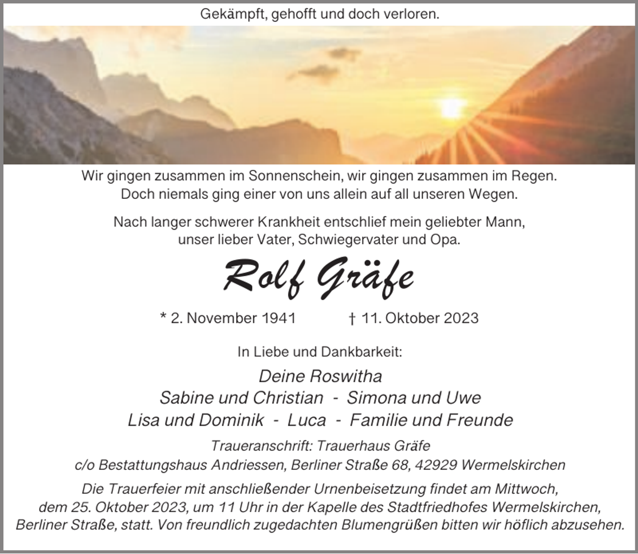 <p>Gekämpft, gehofft und doch verloren.</p><p>Wir gingen zusammen im Sonnenschein, wir gingen zusammen im Regen.<br />Doch niemals ging einer von uns allein auf all unseren Wegen.<br />Nach langer schwerer Krankheit entschlief mein geliebter Mann,<br />unser lieber Vater, Schwiegervater und Opa.</p><p>Rolf Gräfe</p><p>* 2. November 1941</p><p>† 11. Oktober 2023</p><p>In Liebe und Dankbarkeit:</p><p>Deine Roswitha<br />Sabine und Christian - Simona und Uwe<br />Lisa und Dominik - Luca - Familie und Freunde<br />Traueranschrift: Trauerhaus Gräfe<br />c/o Bestattungshaus Andriessen, Berliner Straße 68, 42929 Wermelskirchen</p><p>Die Trauerfeier mit anschließender Urnenbeisetzung findet am Mittwoch,<br />dem 25. Oktober 2023, um 11 Uhr in der Kapelle des Stadtfriedhofes Wermelskirchen,<br />Berliner Straße, statt. Von freundlich zugedachten Blumengrüßen bitten wir höflich abzusehen.</p>