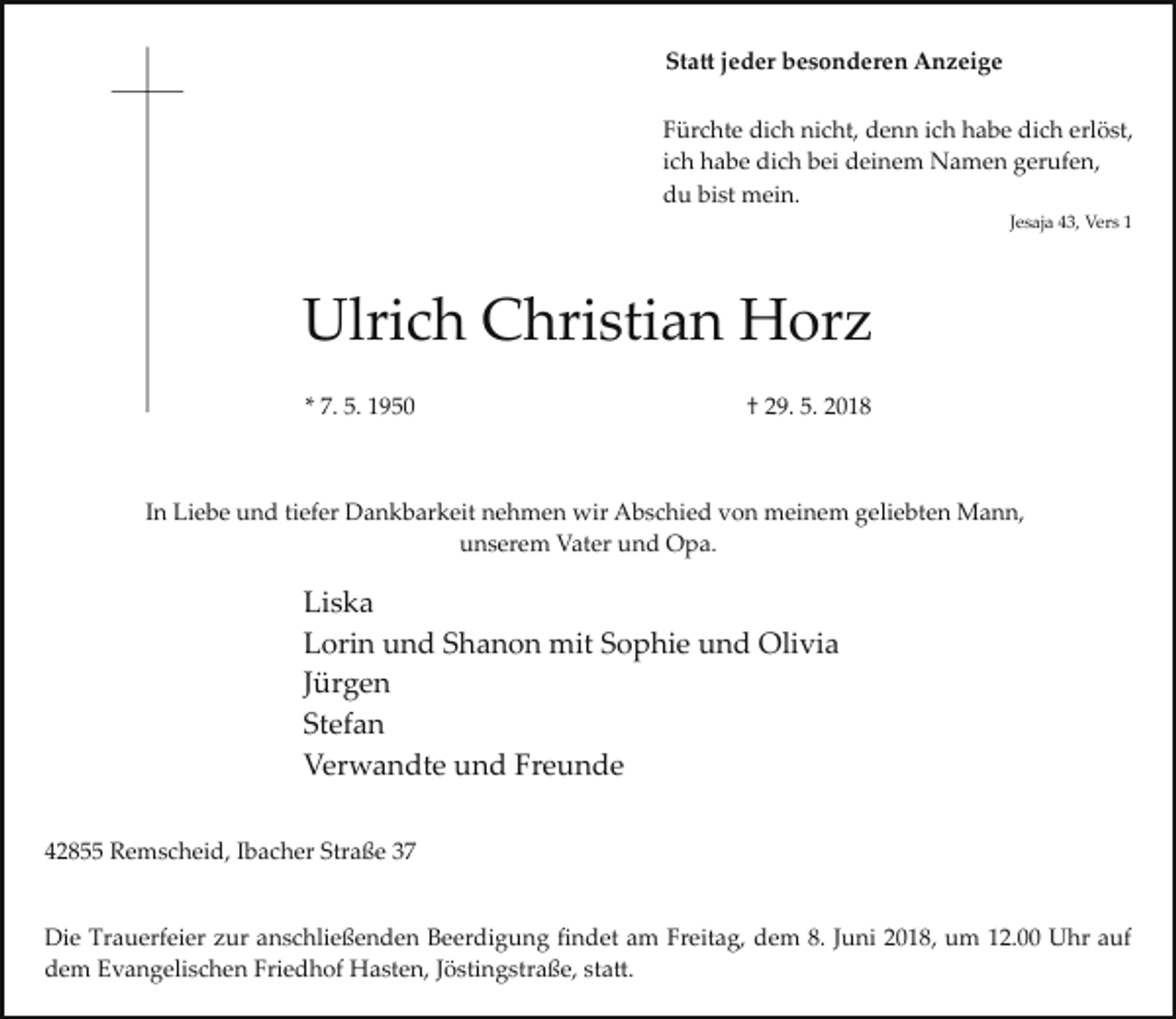 <p>Statt jeder besonderen Anzeige</p><p>Fürchte dich nicht, denn ich habe dich erlöst,</p><p>ich habe dich bei deinem Namen gerufen,</p><p>du bist mein.</p><p>Jesaja 43, Vers 1</p><p>Ulrich Christian Horz</p><p>* 7. 5. 1950</p><p>† 29. 5. 2018</p><p>In Liebe und tiefer Dankbarkeit nehmen wir Abschied von meinem geliebten Mann,</p><p>unserem Vater und Opa.</p><p>Liska</p><p>Lorin und Shanon mit Sophie und Olivia</p><p>Jürgen</p><p>Stefan</p><p>Verwandte und Freunde</p><p>42855 Remscheid, Ibacher Straße 37</p><p>Die Trauerfeier zur anschließenden Beerdigung ﬁndet am Freitag, dem 8. Juni 2018, um 12.00 Uhr auf</p><p>dem Evangelischen Friedhof Hasten, Jöstingstraße, statt.</p>