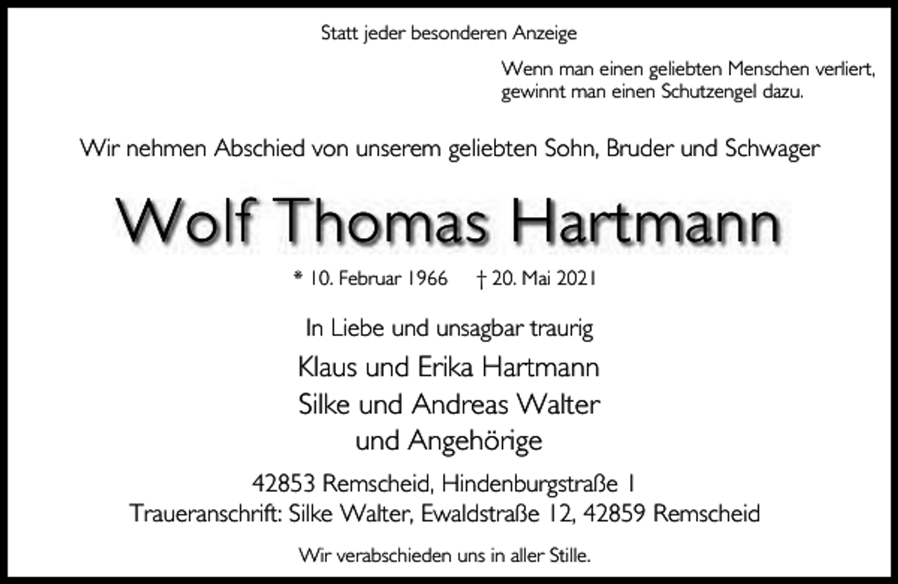 <p>Statt jeder besonderen Anzeige<br />Wenn man einen geliebten Menschen verliert,<br />gewinnt man einen Schutzengel dazu.</p><p>Wir nehmen Abschied von unserem geliebten Sohn, Bruder und Schwager</p><p>Wolf Thomas Hartmann<br />* 10. Februar 1966</p><p>† 20. Mai 2021</p><p>In Liebe und unsagbar traurig</p><p>Klaus und Erika Hartmann<br />Silke und Andreas Walter<br />und Angehörige<br />42853 Remscheid, Hindenburgstraße 1<br />Traueranschrift: Silke Walter, Ewaldstraße 12, 42859 Remscheid<br />Wir verabschieden uns in aller Stille.</p>