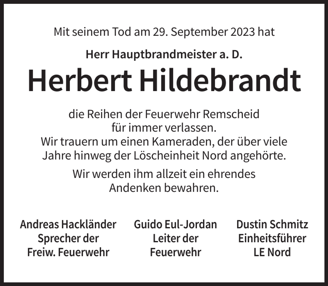 <p>Mit seinem Tod am 29. September 2023 hat<br />Herr Hauptbrandmeister a. D.</p><p>Herbert Hildebrandt<br />die Reihen der Feuerwehr Remscheid<br />für immer verlassen.<br />Wir trauern um einen Kameraden, der über viele<br />Jahre hinweg der Löscheinheit Nord angehörte.<br />Wir werden ihm allzeit ein ehrendes<br />Andenken bewahren.<br />Andreas Hackländer<br />Sprecher der<br />Freiw. Feuerwehr</p><p>Guido Eul-Jordan<br />Leiter der<br />Feuerwehr</p><p>Dustin Schmitz<br />Einheitsführer<br />LE Nord</p>