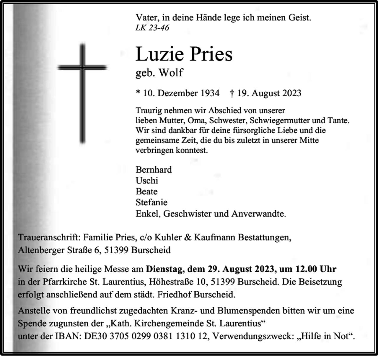 <p>Vater, in deine Hände lege ich meinen Geist.</p><p>LK 23-46</p><p>Luzie Pries</p><p>geb. Wolf</p><p>* 10. Dezember 1934</p><p>† 19. August 2023</p><p>Traurig nehmen wir Abschied von unserer<br />lieben Mutter, Oma, Schwester, Schwiegermutter und Tante.<br />Wir sind dankbar für deine fürsorgliche Liebe und die<br />gemeinsame Zeit, die du bis zuletzt in unserer Mitte<br />verbringen konntest.</p><p>Bernhard<br />Uschi<br />Beate<br />Stefanie<br />Enkel, Geschwister und Anverwandte.<br />Traueranschrift: Familie Pries, c/o Kuhler &amp; Kaufmann Bestattungen,<br />Altenberger Straße 6, 51399 Burscheid<br />Wir feiern die heilige Messe am Dienstag, dem 29. August 2023, um 12.00 Uhr<br />in der Pfarrkirche St. Laurentius, Höhestraße 10, 51399 Burscheid. Die Beisetzung<br />erfolgt anschließend auf dem städt. Friedhof Burscheid.<br />Anstelle von freundlichst zugedachten Kranz- und Blumenspenden bitten wir um eine<br />Spende zugunsten der „Kath. Kirchengemeinde St. Laurentius“<br />unter der IBAN: DE30 3705 0299 038310 12, Verwendungszweck: „Hilfe in Not“.</p>