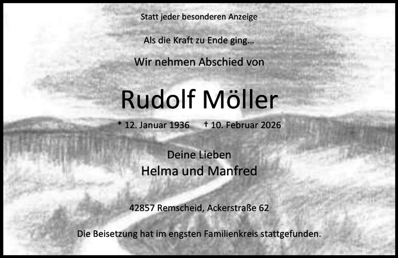 <p>Statt jeder besonderen Anzeige</p><p>Als die Kraft zu Ende ging…</p><p>Wir nehmen Abschied von</p><p>Rudolf Möller<br />* 12. Januar 1936</p><p>† 10. Februar 2026</p><p>Deine Lieben</p><p>Helma und Manfred<br />42857 Remscheid, Ackerstraße 62<br />Die Beisetzung hat im engsten Familienkreis stattgefunden.</p>