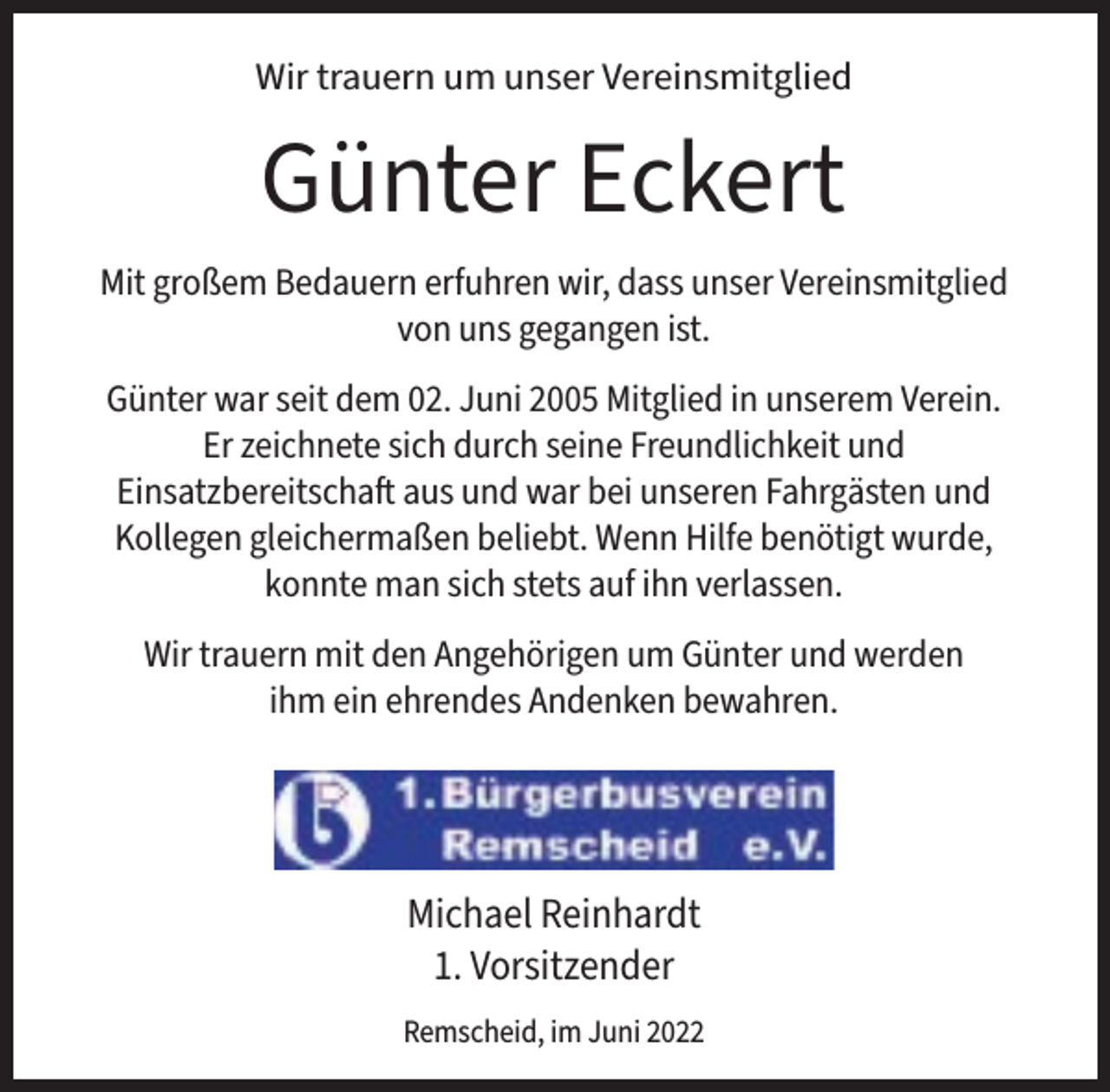 <p>Wir trauern um unser Vereinsmitglied</p><p>Günter Eckert<br />Mit großem Bedauern erfuhren wir, dass unser Vereinsmitglied<br />von uns gegangen ist.<br />Günter war seit dem 02. Juni 2005 Mitglied in unserem Verein.<br />Er zeichnete sich durch seine Freundlichkeit und<br />Einsatzbereitschaft aus und war bei unseren Fahrgästen und<br />Kollegen gleichermaßen beliebt. Wenn Hilfe benötigt wurde,<br />konnte man sich stets auf ihn verlassen.<br />Wir trauern mit den Angehörigen um Günter und werden<br />ihm ein ehrendes Andenken bewahren.</p><p>Michael Reinhardt<br />1. Vorsitzender<br />Remscheid, im Juni 2022</p>