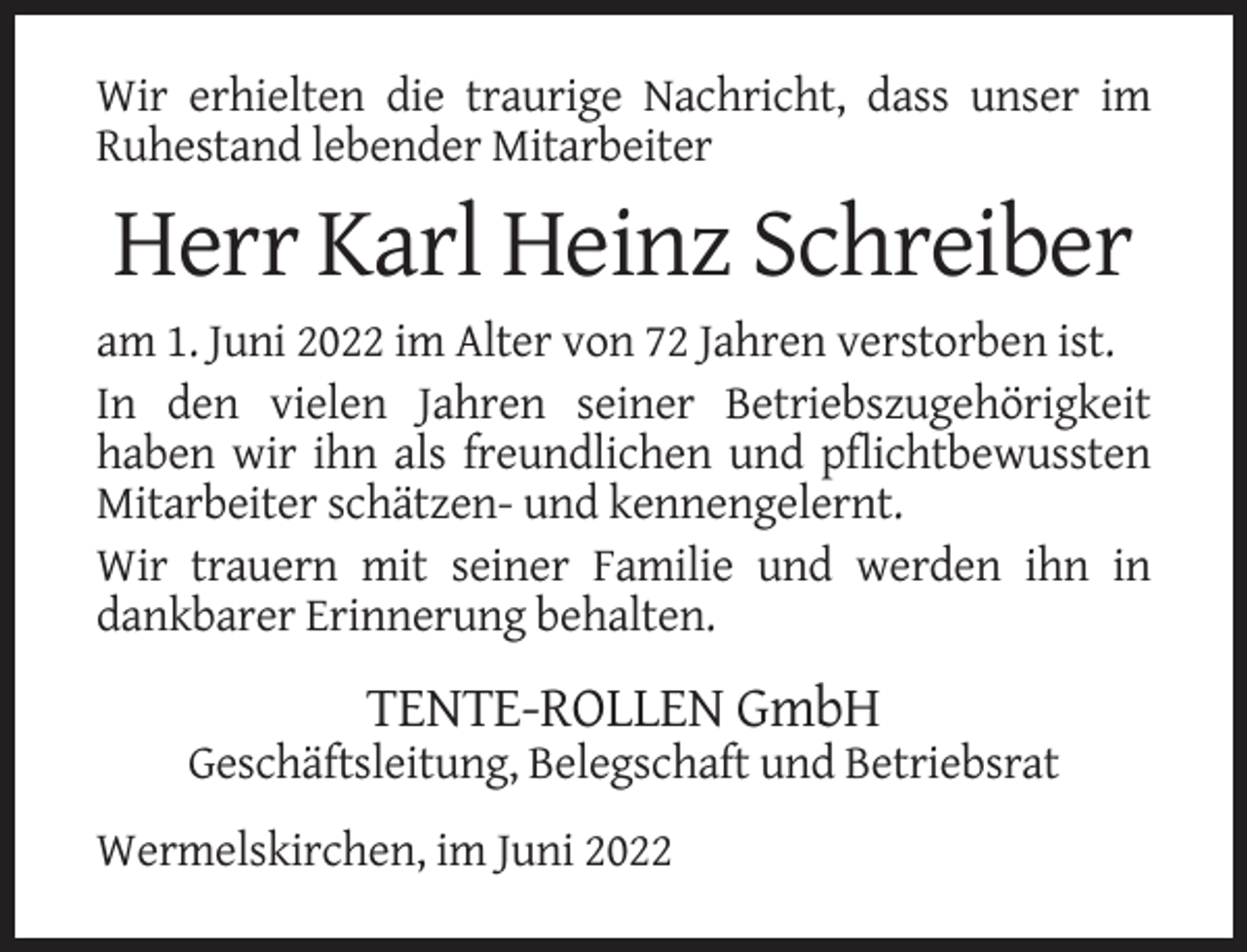 <p>Wir erhielten die traurige Nachricht, dass unser im<br />Ruhestand lebender Mitarbeiter</p><p>Herr Karl Heinz Schreiber<br />am 1. Juni 2022 im Alter von 72 Jahren verstorben ist.<br />In den vielen Jahren seiner Betriebszugehörigkeit<br />haben wir ihn als freundlichen und pflichtbewussten<br />Mitarbeiter schätzen- und kennengelernt.<br />Wir trauern mit seiner Familie und werden ihn in<br />dankbarer Erinnerung behalten.</p><p>TENTE-ROLLEN GmbH<br />Geschäftsleitung, Belegschaft und Betriebsrat<br />Wermelskirchen, im Juni 2022</p>