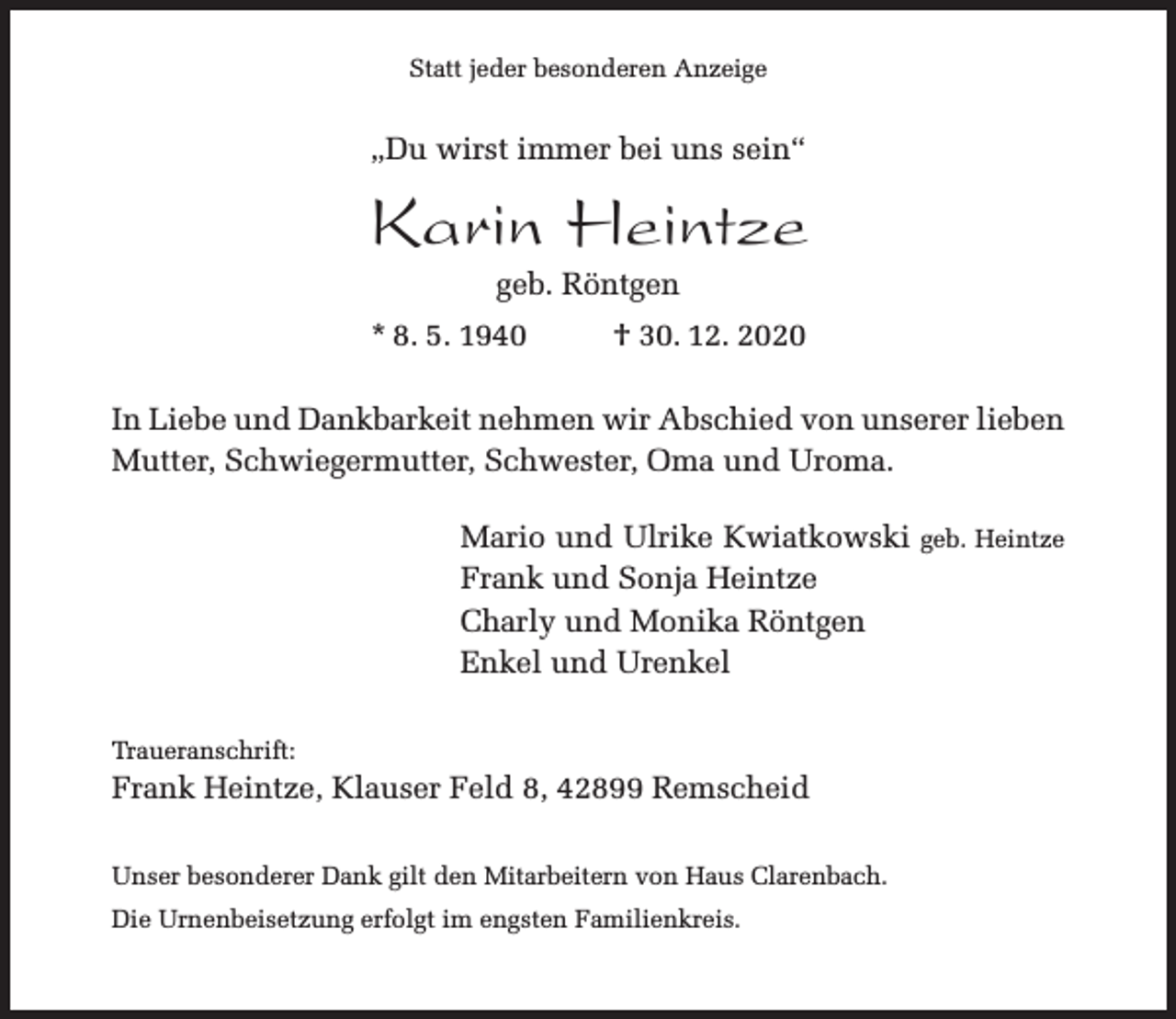 <p>Statt jeder besonderen Anzeige</p><p>„Du wirst immer bei uns sein“</p><p>Karin Heintze<br />geb. Röntgen</p><p>* 8. 5. 1940</p><p>† 30. 12. 2020</p><p>In Liebe und Dankbarkeit nehmen wir Abschied von unserer lieben<br />Mutter, Schwiegermutter, Schwester, Oma und Uroma.<br />Mario und Ulrike Kwiatkowski geb. Heintze<br />Frank und Sonja Heintze<br />Charly und Monika Röntgen<br />Enkel und Urenkel<br />Traueranschrift:</p><p>Frank Heintze, Klauser Feld 8, 42899 Remscheid<br />Unser besonderer Dank gilt den Mitarbeitern von Haus Clarenbach.<br />Die Urnenbeisetzung erfolgt im engsten Familienkreis.</p>