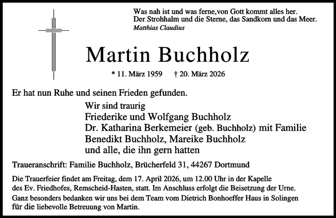 <p>Was nah ist und was ferne,von Gott kommt alles her.<br />Der Strohhalm und die Sterne, das Sandkorn und das Meer.<br />Matthias Claudius</p><p>Martin Buchholz<br />* 11. März 1959</p><p>† 20. März 2026</p><p>Er hat nun Ruhe und seinen Frieden gefunden.<br />Wir sind traurig</p><p>Friederike und Wolfgang Buchholz<br />Dr. Katharina Berkemeier (geb. Buchholz) mit Familie<br />Benedikt Buchholz, Mareike Buchholz<br />und alle, die ihn gern hatten</p><p>Traueranschrift: Familie Buchholz, Brücherfeld 31, 44267 Dortmund<br />Die Trauerfeier findet am Freitag, dem 17. April 2026, um 12.00 Uhr in der Kapelle<br />des Ev. Friedhofes, Remscheid-Hasten, statt. Im Anschluss erfolgt die Beisetzung der Urne.<br />Ganz besonders bedanken wir uns bei dem Team vom Dietrich Bonhoeffer Haus in Solingen<br />für die liebevolle Betreuung von Martin.</p>