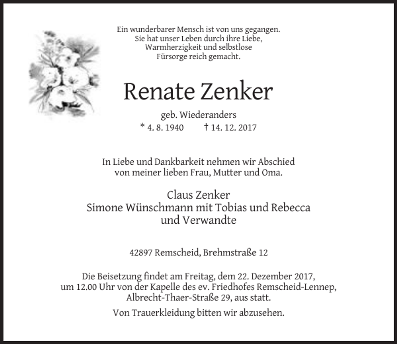 <p>Ein wunderbarer Mensch ist von uns gegangen.<br />Sie hat unser Leben durch ihre Liebe,<br />Warmherzigkeit und selbstlose<br />Fürsorge reich gemacht.</p><p>Renate Zenker<br />geb. Wiederanders<br />* 4. 8. 1940<br />† 14. 12. 2017</p><p>In Liebe und Dankbarkeit nehmen wir Abschied<br />von meiner lieben Frau, Mutter und Oma.</p><p>Claus Zenker<br />Simone Wünschmann mit Tobias und Rebecca<br />und Verwandte<br />42897 Remscheid, Brehmstraße 12<br />Die Beisetzung findet am Freitag, dem 22. Dezember 2017,<br />um 12.00 Uhr von der Kapelle des ev. Friedhofes Remscheid-Lennep,<br />Albrecht-Thaer-Straße 29, aus statt.<br />Von Trauerkleidung bitten wir abzusehen.</p>