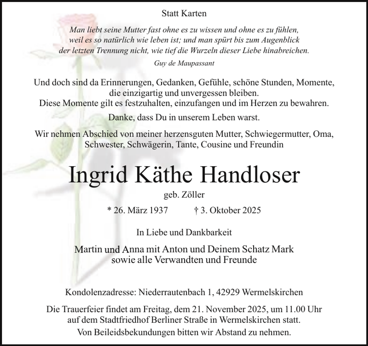 <p>Statt Karten<br />Man liebt seine Mutter fast ohne es zu wissen und ohne es zu fühlen,<br />weil es so natürlich wie leben ist; und man spürt bis zum Augenblick<br />der letzten Trennung nicht, wie tief die Wurzeln dieser Liebe hinabreichen.<br />Guy de Maupassant</p><p>Und doch sind da Erinnerungen, Gedanken, Gefühle, schöne Stunden, Momente,<br />die einzigartig und unvergessen bleiben.<br />Diese Momente gilt es festzuhalten, einzufangen und im Herzen zu bewahren.<br />Danke, dass Du in unserem Leben warst.<br />Wir nehmen Abschied von meiner herzensguten Mutter, Schwiegermutter, Oma,<br />Schwester, Schwägerin, Tante, Cousine und Freundin</p><p>Ingrid Käthe Handloser<br />geb. Zöller</p><p>* 26. März 1937</p><p>† 3. Oktober 2025</p><p>In Liebe und Dankbarkeit</p><p>Martin und Anna mit Anton u<br />und Deinem Schatz Mark<br />sowie alle Verwand<br />dten und Freunde<br />Kondolenzadresse: Niederrautenbach 1, 42929 Wermelskirchen<br />Die Trauerfeier findet am Freitag, dem 21. November 2025, um 11.00 Uhr<br />auf dem Stadtfriedhof Berliner Straße in Wermelskirchen statt.<br />Von Beileidsbekundungen bitten wir Abstand zu nehmen.</p>