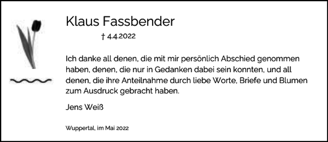 <p>Klaus Fassbender<br />† 4.4.2022</p><p>Ich danke all denen, die mit mir persönlich Abschied genommen<br />haben, denen, die nur in Gedanken dabei sein konnten, und all<br />denen, die ihre Anteilnahme durch liebe Worte, Briefe und Blumen<br />zum Ausdruck gebracht haben.<br />Jens Weiß<br />Wuppertal, im Mai 2022</p>