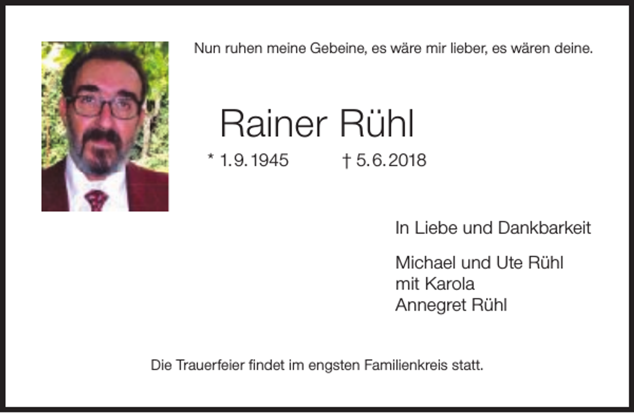 <p>Nun ruhen meine Gebeine, es wäre mir lieber, es wären deine.</p><p>Rainer Rühl<br />* 1. 9. 1945</p><p>† 5. 6. 2018<br />In Liebe und Dankbarkeit<br />Michael und Ute Rühl<br />mit Karola<br />Annegret Rühl</p><p>Die Trauerfeier ﬁndet im engsten Familienkreis statt.</p>