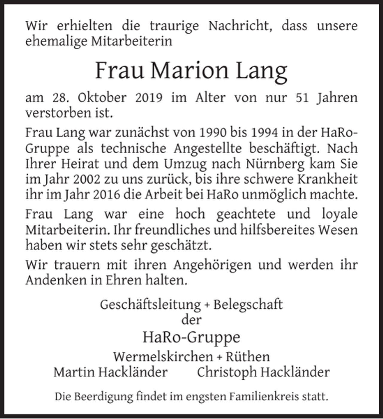 <p>Wir erhielten die traurige Nachricht, dass unsere<br />ehemalige Mitarbeiterin</p><p>Frau Marion Lang<br />am 28. Oktober 2019 im Alter von nur 51 Jahren<br />verstorben ist.<br />Frau Lang war zunächst von 1990 bis 1994 in der HaRoGruppe als technische Angestellte beschäftigt. Nach<br />Ihrer Heirat und dem Umzug nach Nürnberg kam Sie<br />im Jahr 2002 zu uns zurück, bis ihre schwere Krankheit<br />ihr im Jahr 2016 die Arbeit bei HaRo unmöglich machte.<br />Frau Lang war eine hoch geachtete und loyale<br />Mitarbeiterin. Ihr freundliches und hilfsbereites Wesen<br />haben wir stets sehr geschätzt.<br />Wir trauern mit ihren Angehörigen und werden ihr<br />Andenken in Ehren halten.<br />Geschäftsleitung + Belegschaft<br />der</p><p>HaRo-Gruppe</p><p>Wermelskirchen + Rüthen<br />Martin Hackländer<br />Christoph Hackländer<br />Die Beerdigung ﬁndet im engsten Familienkreis statt.</p>