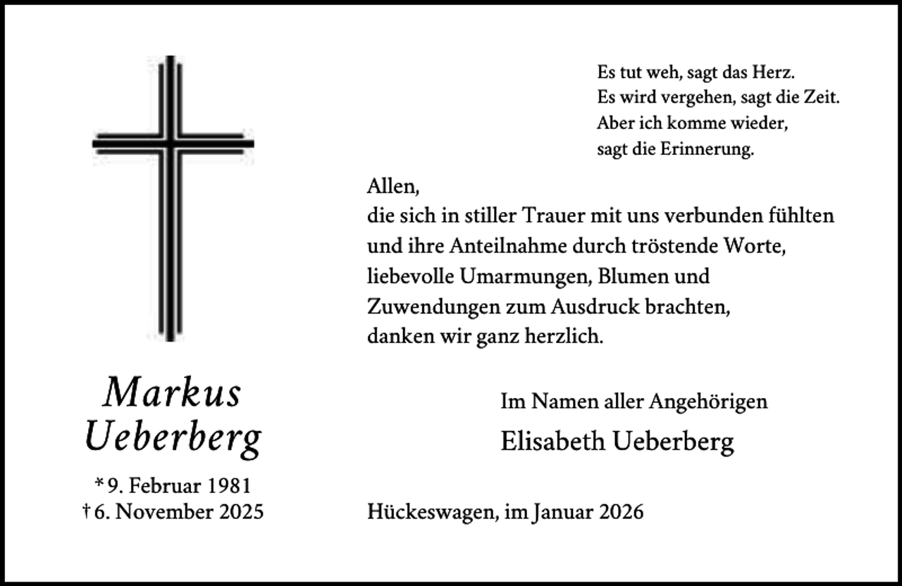 <p>Es tut weh, sagt das Herz.<br />Es wird vergehen, sagt die Zeit.<br />Aber ich komme wieder,<br />sagt die Erinnerung.</p><p>Allen,<br />die sich in stiller Trauer mit uns verbunden fühlten<br />und ihre Anteilnahme durch tröstende Worte,<br />liebevolle Umarmungen, Blumen und<br />Zuwendungen zum Ausdruck brachten,<br />danken wir ganz herzlich.</p><p>Markus<br />Ueberberg<br />* 9. Februar 1981<br />† 6. November 2025</p><p>Im Namen aller Angehörigen</p><p>Elisabeth Ueberberg<br />Hückeswagen, im Januar 2026</p>