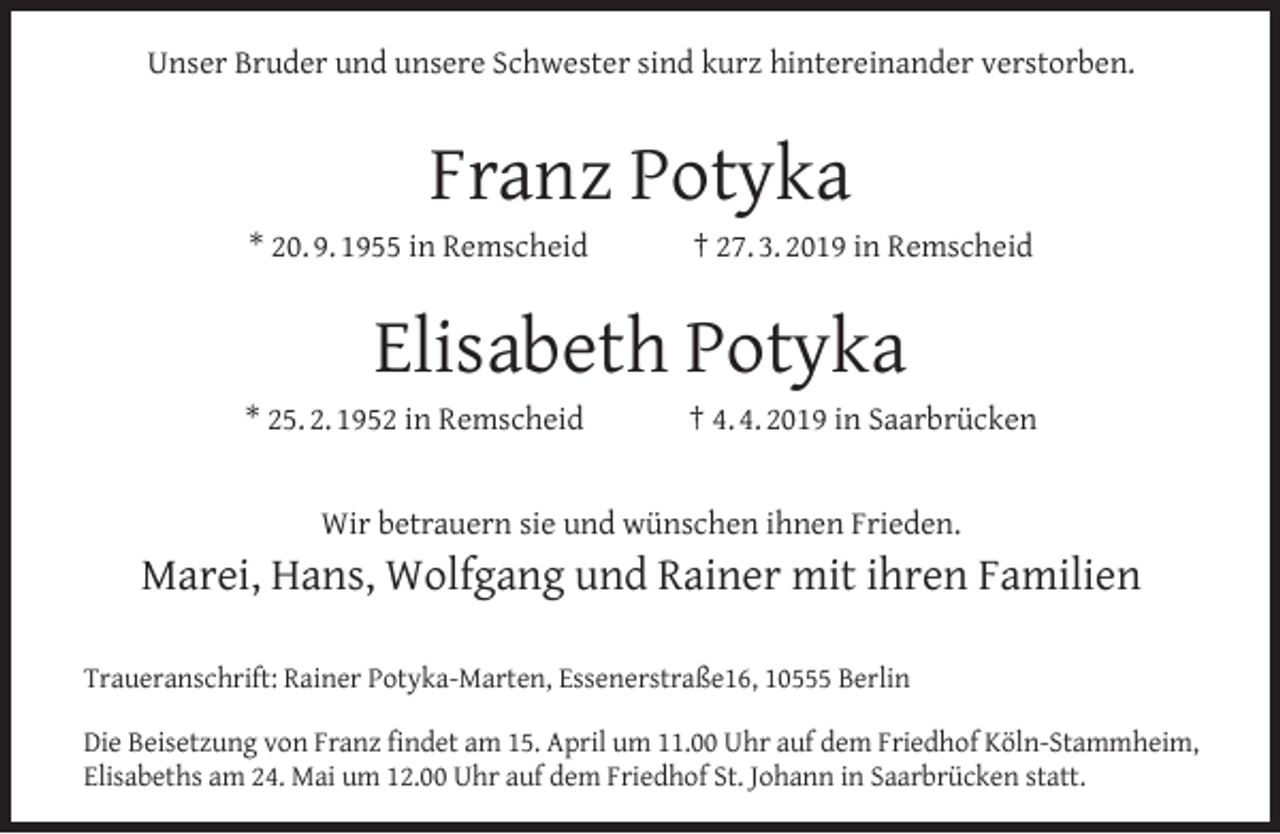 <p>Unser Bruder und unsere Schwester sind kurz hintereinander verstorben.</p><p>Franz Potyka<br />* 20. 9. 1955 in Remscheid</p><p>† 27. 3. 2019 in Remscheid</p><p>Elisabeth Potyka<br />* 25. 2. 1952 in Remscheid</p><p>† 4. 4. 2019 in Saarbrücken</p><p>Wir betrauern sie und wünschen ihnen Frieden.</p><p>Marei, Hans, Wolfgang und Rainer mit ihren Familien<br />Traueranschrift: Rainer Potyka-Marten, Essenerstraße16, 10555 Berlin<br />Die Beisetzung von Franz ﬁndet am 15. April um 11.00 Uhr auf dem Friedhof Köln-Stammheim,<br />Elisabeths am 24. Mai um 12.00 Uhr auf dem Friedhof St. Johann in Saarbrücken statt.</p>