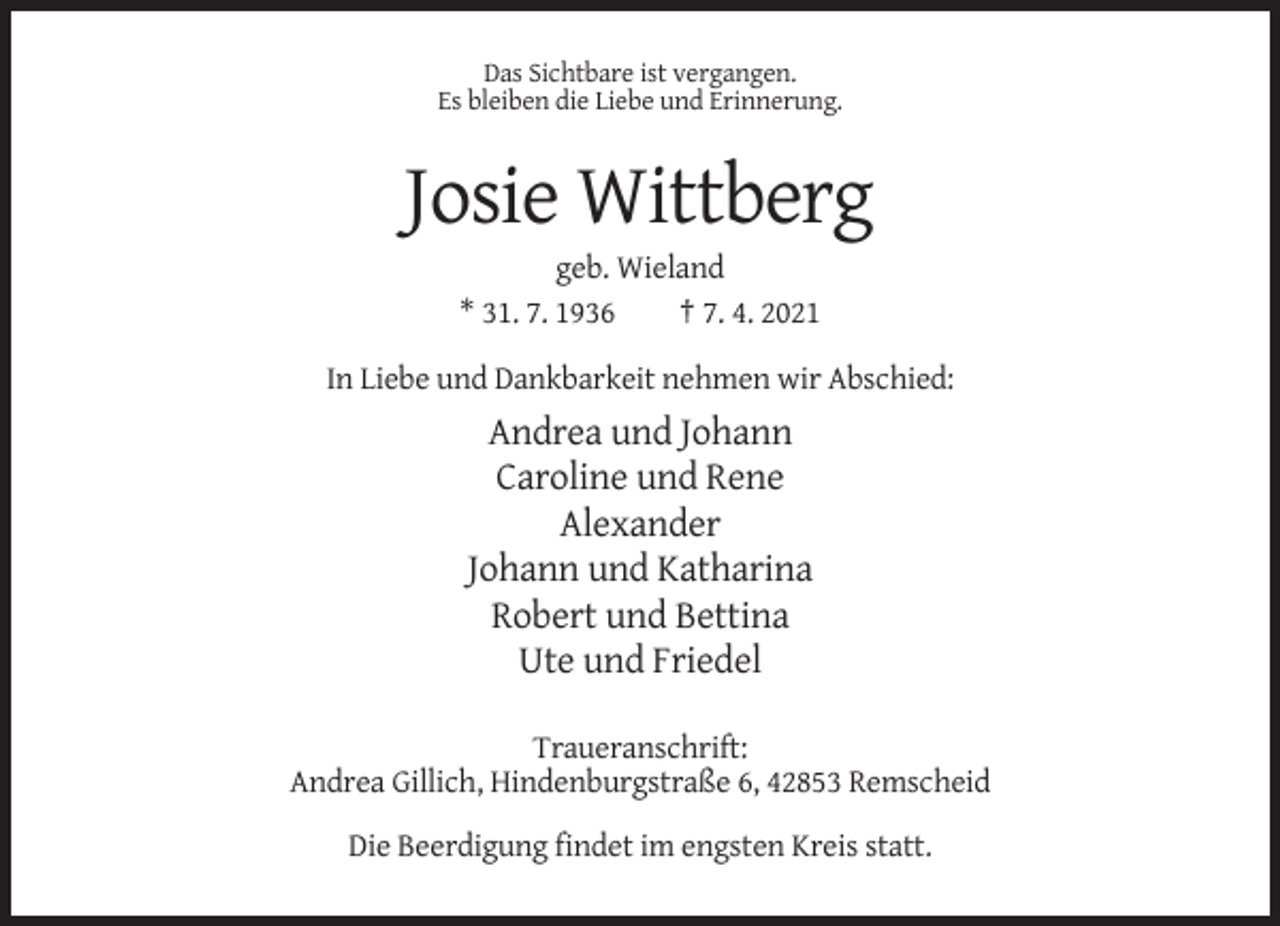 <p>Das Sichtbare ist vergangen.<br />Es bleiben die Liebe und Erinnerung.</p><p>Josie Wittberg<br />geb. Wieland<br />* 31. 7. 1936<br />† 7. 4. 2021<br />In Liebe und Dankbarkeit nehmen wir Abschied:</p><p>Andrea und Johann<br />Caroline und Rene<br />Alexander<br />Johann und Katharina<br />Robert und Bettina<br />Ute und Friedel<br />Traueranschrift:<br />Andrea Gillich, Hindenburgstraße 6, 42853 Remscheid<br />Die Beerdigung findet im engsten Kreis statt.</p>