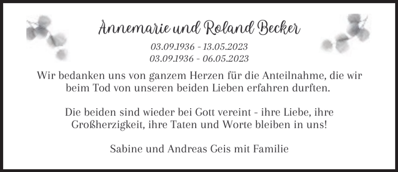 <p>Annemarie und Roland Becker<br />03.09.1936 - 13.05.2023<br />03.09.1936 - 06.05.2023</p><p>Wir bedanken uns von ganzem Herzen für die Anteilnahme, die wir<br />beim Tod von unseren beiden Lieben erfahren durften.<br />Die beiden sind wieder bei Gott vereint - ihre Liebe, ihre<br />Großherzigkeit, ihre Taten und Worte bleiben in uns!<br />Sabine und Andreas Geis mit Familie</p>