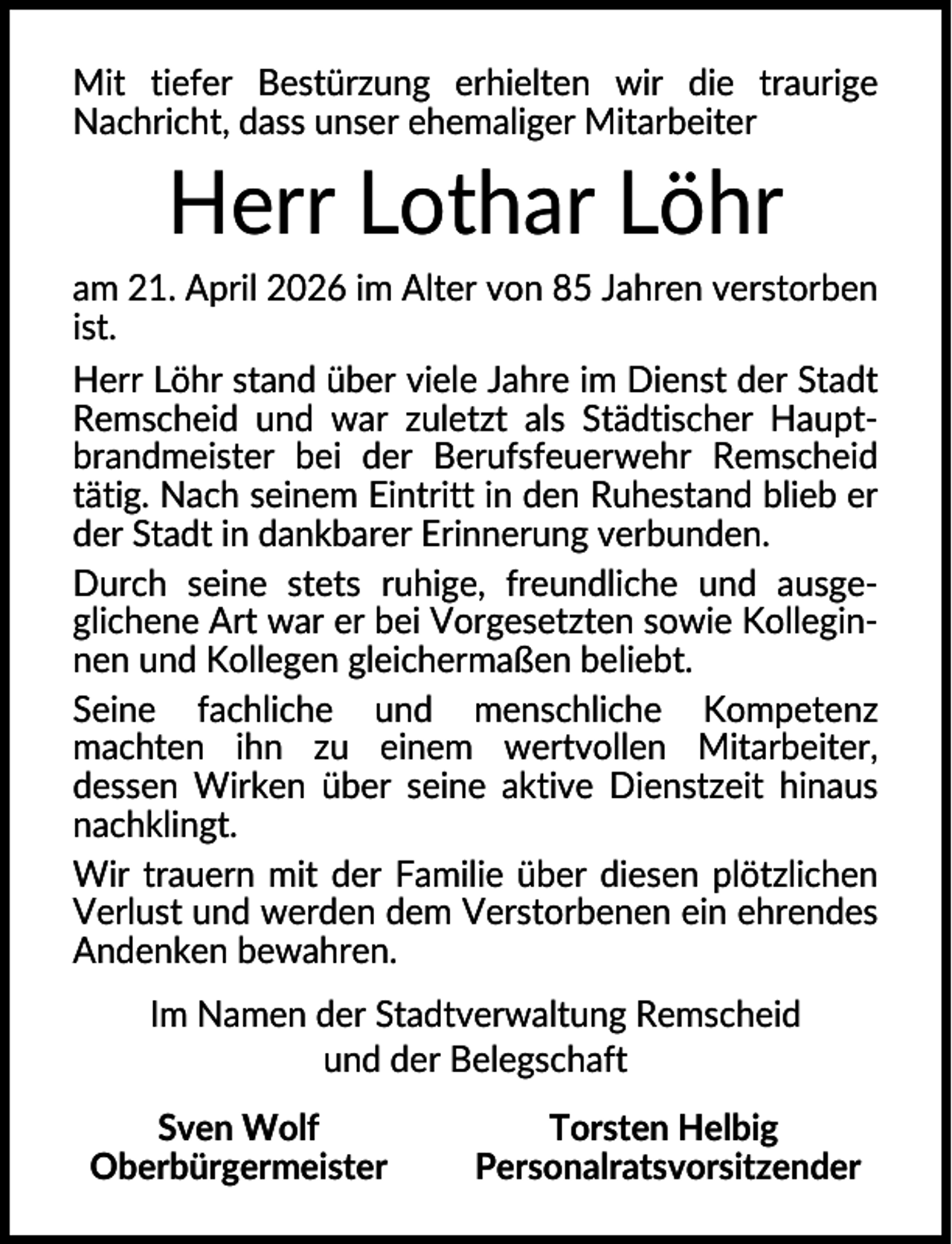 <p>Mit tiefer Bestürzung erhielten wir die traurige<br />Nachricht, dass unser ehemaliger Mitarbeiter</p><p>Herr Lothar Löhr<br />am 21. April 2026 im Alter von 85 Jahren verstorben<br />ist.<br />Herr Löhr stand über viele Jahre im Dienst der Stadt<br />Remscheid und war zuletzt als Städtischer Hauptbrandmeister bei der Berufsfeuerwehr Remscheid<br />tätig. Nach seinem Eintritt in den Ruhestand blieb er<br />der Stadt in dankbarer Erinnerung verbunden.<br />Durch seine stets ruhige, freundliche und ausgeglichene Art war er bei Vorgesetzten sowie Kolleginnen und Kollegen gleichermaßen beliebt.<br />Seine fachliche und menschliche Kompetenz<br />machten ihn zu einem wertvollen Mitarbeiter,<br />dessen Wirken über seine aktive Dienstzeit hinaus<br />nachklingt.<br />Wir trauern mit der Familie über diesen plötzlichen<br />Verlust und werden dem Verstorbenen ein ehrendes<br />Andenken bewahren.<br />Im Namen der Stadtverwaltung Remscheid<br />und der Belegschaft<br />Sven Wolf<br />Oberbürgermeister</p><p>Torsten Helbig<br />Personalratsvorsitzender</p>