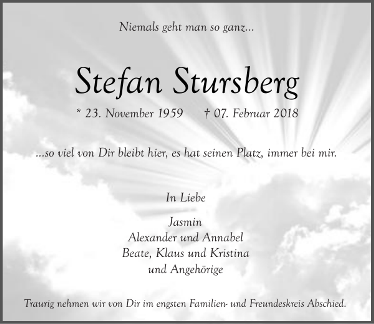 <p>Niemals geht man so ganz...</p><p>Stefan Stursberg<br />* 23. November 1959</p><p>† 07. Februar 2018</p><p>...so viel von Dir bleibt hier, es hat seinen Platz, immer bei mir.<br />In Liebe<br />Jasmin<br />Alexander und Annabel<br />Beate, Klaus und Kristina<br />und Angehörige<br />Traurig nehmen wir von Dir im engsten Familien- und Freundeskreis Abschied.</p>