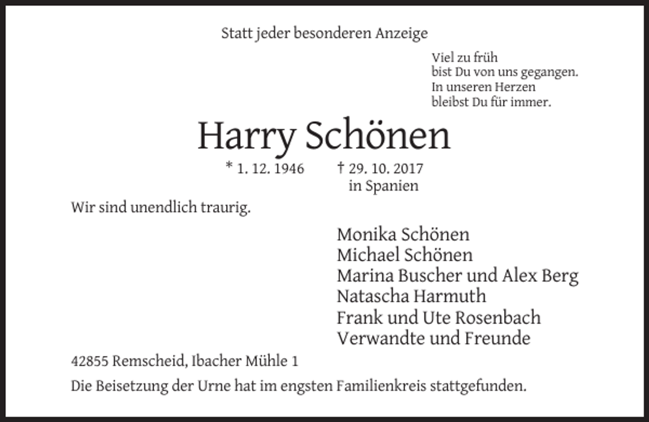 <p>Statt jeder besonderen Anzeige<br />Viel zu früh<br />bist Du von uns gegangen.<br />In unseren Herzen<br />bleibst Du für immer.</p><p>Harry Schönen<br />* 1. 12. 1946</p><p>† 29. 10. 2017<br />in Spanien</p><p>Wir sind unendlich traurig.</p><p>Monika Schönen<br />Michael Schönen<br />Marina Buscher und Alex Berg<br />Natascha Harmuth<br />Frank und Ute Rosenbach<br />Verwandte und Freunde<br />42855 Remscheid, Ibacher Mühle 1<br />Die Beisetzung der Urne hat im engsten Familienkreis stattgefunden.</p>