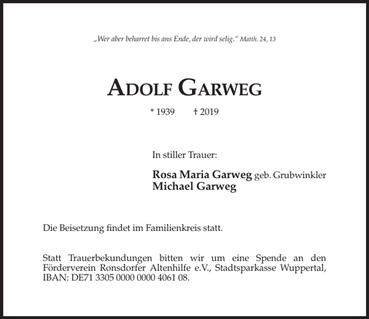 <p>„Wer aber beharret bis ans Ende, der wird selig.“ Matth. 24, 13</p><p>ADOLF GARWEG<br />* 1939</p><p>† 2019</p><p>In stiller Trauer:</p><p>Rosa Maria Garweg geb. Grubwinkler<br />Michael Garweg</p><p>Die Beisetzung findet im Familienkreis statt.<br />Statt Trauerbekundungen bitten wir um eine Spende an den<br />Förderverein Ronsdorfer Altenhilfe e.V., Stadtsparkasse Wuppertal,<br />IBAN: DE71 3305 4061 08.</p>
