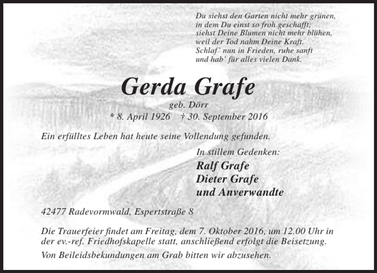 <p>Du siehst den Garten nicht mehr grünen,<br />in dem Du einst so froh geschafft;<br />siehst Deine Blumen nicht mehr blühen,<br />weil der Tod nahm Deine Kraft.<br />Schlaf ’ nun in Frieden, ruhe sanft<br />und hab’ für alles vielen Dank.</p><p>Gerda Grafe<br />geb. Dörr<br />* 8. April 1926 † 30. September 2016<br />Ein erfülltes Leben hat heute seine Vollendung gefunden.<br />In stillem Gedenken:</p><p>Ralf Grafe<br />Dieter Grafe<br />und Anverwandte<br />42477 Radevormwald, Espertstraße 8<br />Die Trauerfeier findet am Freitag, dem 7. Oktober 2016, um 12.00 Uhr in<br />der ev.-ref. Friedhofskapelle statt, anschließend erfolgt die Beisetzung.<br />Von Beileidsbekundungen am Grab bitten wir abzusehen.</p>