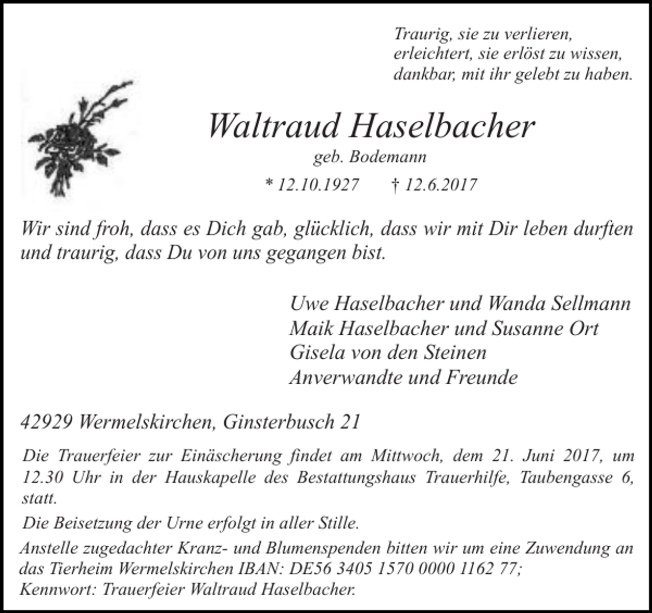 <p>Traurig, sie zu verlieren,<br />erleichtert, sie erlöst zu wissen,<br />dankbar, mit ihr gelebt zu haben.</p><p>Waltraud Haselbacher<br />geb. Bodemann</p><p>* 12.10.1927</p><p>† 12.6.2017</p><p>Wir sind froh, dass es Dich gab, glücklich, dass wir mit Dir leben durften<br />und traurig, dass Du von uns gegangen bist.<br />Uwe Haselbacher und Wanda Sellmann<br />Maik Haselbacher und Susanne Ort<br />Gisela von den Steinen<br />Anverwandte und Freunde<br />42929 Wermelskirchen, Ginsterbusch 21<br />Die Trauerfeier zur Einäscherung findet am Mittwoch, dem 21. Juni 2017, um<br />12.30 Uhr in der Hauskapelle des Bestattungshaus Trauerhilfe, Taubengasse 6,<br />statt.<br />Die Beisetzung der Urne erfolgt in aller Stille.<br />Anstelle zugedachter Kranz- und Blumenspenden bitten wir um eine Zuwendung an<br />das Tierheim Wermelskirchen IBAN: DE56 3405 157000 1162 77;<br />Kennwort: Trauerfeier Waltraud Haselbacher.</p>