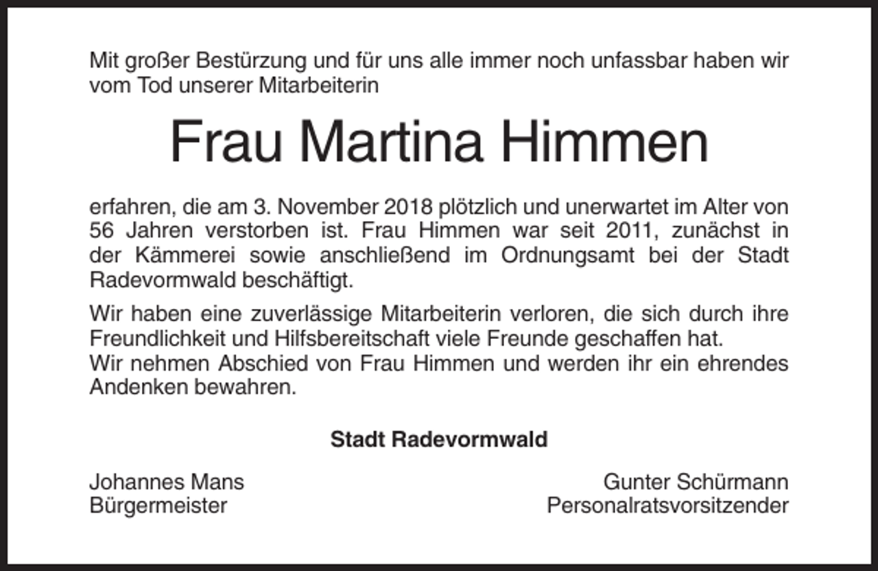 <p>Mit großer Bestürzung und für uns alle immer noch unfassbar haben wir<br />vom Tod unserer Mitarbeiterin</p><p>Frau Martina Himmen<br />erfahren, die am 3. November 2018 plötzlich und unerwartet im Alter von<br />56 Jahren verstorben ist. Frau Himmen war seit 2011, zunächst in<br />der Kämmerei sowie anschließend im Ordnungsamt bei der Stadt<br />Radevormwald beschäftigt.<br />Wir haben eine zuverlässige Mitarbeiterin verloren, die sich durch ihre<br />Freundlichkeit und Hilfsbereitschaft viele Freunde geschaffen hat.<br />Wir nehmen Abschied von Frau Himmen und werden ihr ein ehrendes<br />Andenken bewahren.<br />Stadt Radevormwald<br />Johannes Mans<br />Bürgermeister</p><p>Gunter Schürmann<br />Personalratsvorsitzender</p>