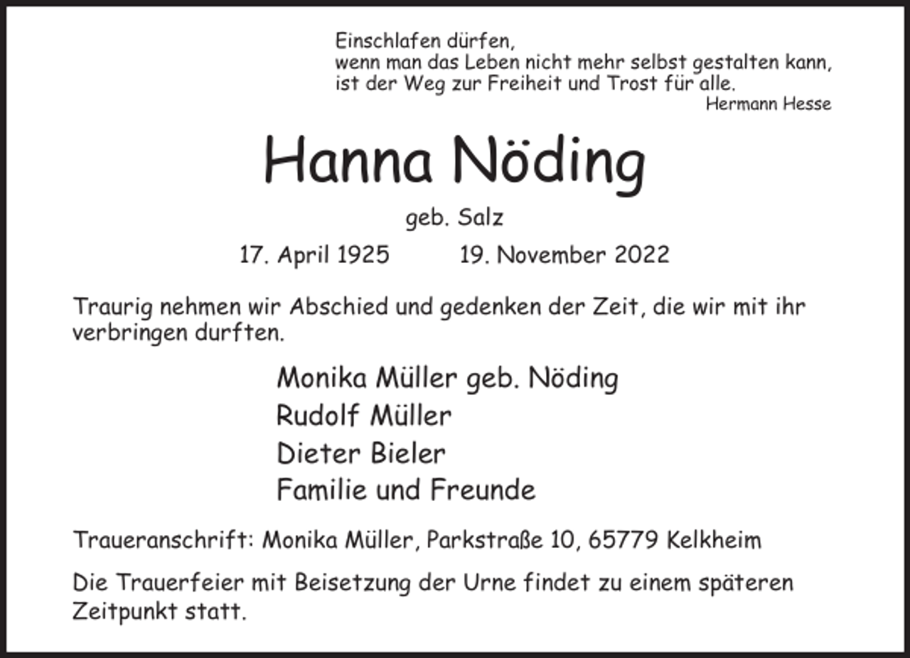 <p>Einschlafen dürfen,<br />wenn man das Leben nicht mehr selbst gestalten kann,<br />ist der Weg zur Freiheit und Trost für alle.<br />Hermann Hesse</p><p>Hanna Nöding<br />geb. Salz<br />17. April 1925</p><p>19. November 2022</p><p>Traurig nehmen wir Abschied und gedenken der Zeit, die wir mit ihr<br />verbringen durften.</p><p>Monika Müller geb. Nöding<br />Rudolf Müller<br />Dieter Bieler<br />Familie und Freunde<br />Traueranschrift: Monika Müller, Parkstraße 10, 65779 Kelkheim<br />Die Trauerfeier mit Beisetzung der Urne findet zu einem späteren<br />Zeitpunkt statt.</p>