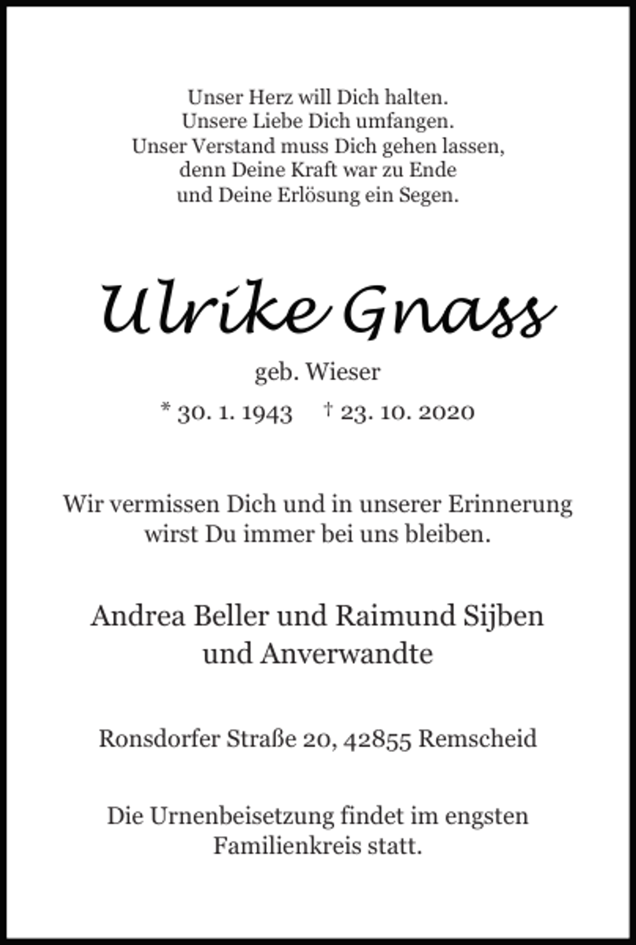 <p>Unser Herz will Dich halten.<br />Unsere Liebe Dich umfangen.<br />Unser Verstand muss Dich gehen lassen,<br />denn Deine Kraft war zu Ende<br />und Deine Erlösung ein Segen.</p><p>Ulrike Gnass<br />geb. Wieser<br />* 30. 1. 1943</p><p>† 23. 10. 2020</p><p>Wir vermissen Dich und in unserer Erinnerung<br />wirst Du immer bei uns bleiben.</p><p>Andrea Beller und Raimund Sijben<br />und Anverwandte<br />Ronsdorfer Straße 20, 42855 Remscheid<br />Die Urnenbeisetzung findet im engsten<br />Familienkreis statt.</p>