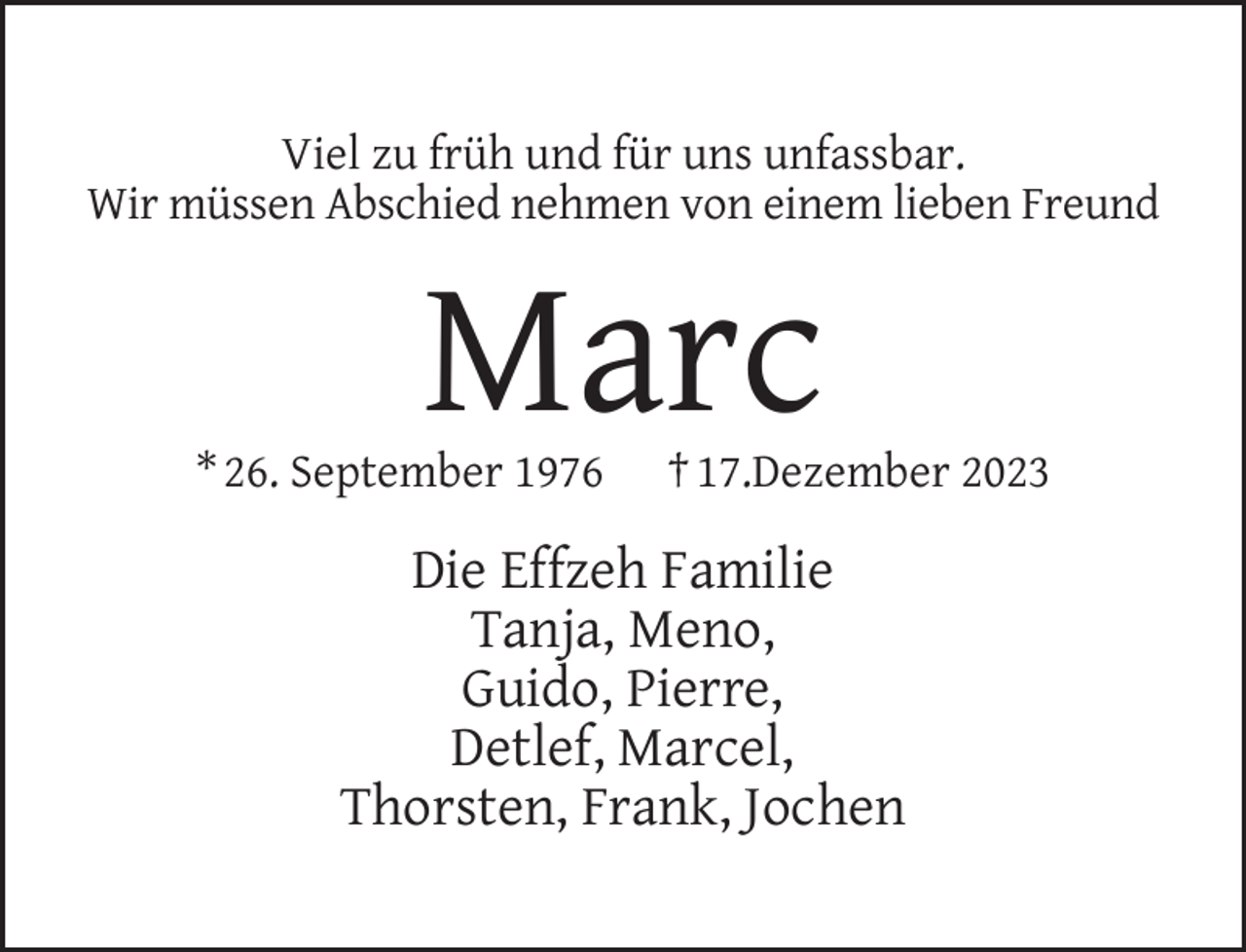 <p>Viel zu früh und für uns unfassbar.<br />Wir müssen Abschied nehmen von einem lieben Freund</p><p>Marc</p><p>* 26. September 1976</p><p>† 17.Dezember 2023</p><p>Die Effzeh Familie<br />Tanja, Meno,<br />Guido, Pierre,<br />Detlef, Marcel,<br />Thorsten, Frank, Jochen</p>