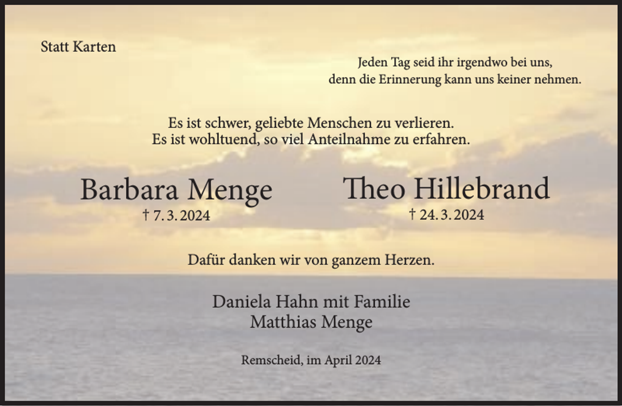 <p>Statt Karten</p><p>Jeden Tag seid ihr irgendwo bei uns,<br />denn die Erinnerung kann uns keiner nehmen.</p><p>Es ist schwer, geliebte Menschen zu verlieren.<br />Es ist wohltuend, so viel Anteilnahme zu erfahren.</p><p>Barbara Menge<br />† 7. 3. 2024</p><p>Theo Hillebrand<br />† 24. 3. 2024</p><p>Dafür danken wir von ganzem Herzen.</p><p>Daniela Hahn mit Familie<br />Matthias Menge<br />Remscheid, im April 2024</p>