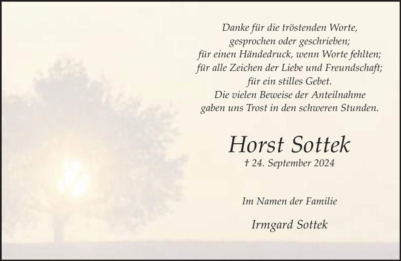 <p>Danke für die tröstenden Worte,<br />gesprochen oder geschrieben;<br />für einen Händedruck, wenn Worte fehlten;<br />für alle Zeichen der Liebe und Freundschaft;<br />für ein stilles Gebet.<br />Die vielen Beweise der Anteilnahme<br />gaben uns Trost in den schweren Stunden.</p><p>Horst Sottek<br />† 24. September 2024</p><p>Im Namen der Familie</p><p>Irmgard Sottek</p>