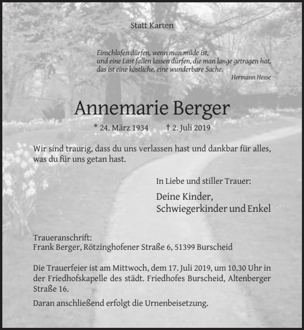 <p>Statt Karten</p><p>Einschlafen dürfen, wenn man müde ist,<br />und eine Last fallen lassen dürfen, die man lange getragen hat,<br />das ist eine köstliche, eine wunderbare Sache.<br />Hermann Hesse</p><p>Annemarie Berger<br />* 24. März 1934</p><p>† 2. Juli 2019</p><p>Wir sind traurig, dass du uns verlassen hast und dankbar für alles,<br />was du für uns getan hast.<br />In Liebe und stiller Trauer:</p><p>Deine Kinder,<br />Schwiegerkinder und Enkel<br />Traueranschrift:<br />Frank Berger, Rötzinghofener Straße 6, 51399 Burscheid<br />Die Trauerfeier ist am Mittwoch, dem 17. Juli 2019, um 10.30 Uhr in<br />der Friedhofskapelle des städt. Friedhofes Burscheid, Altenberger<br />Straße 16.<br />Daran anschließend erfolgt die Urnenbeisetzung.</p>