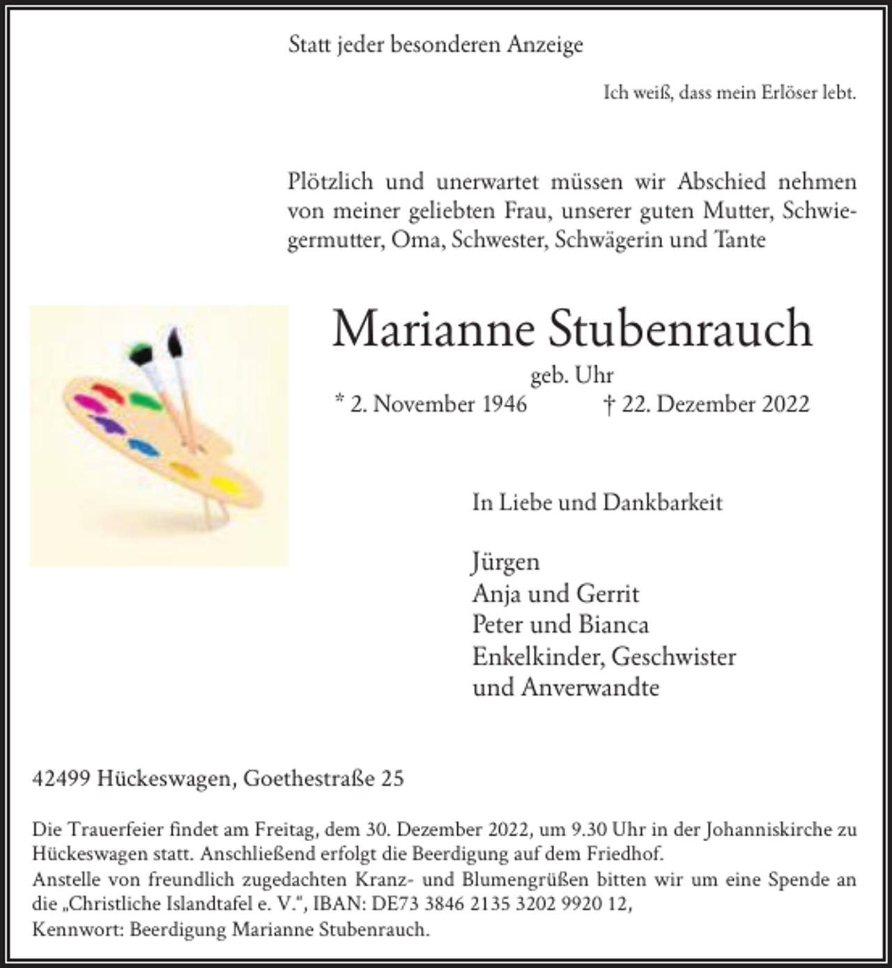<p>Statt jeder besonderen Anzeige<br />Ich weiß, dass mein Erlöser lebt.</p><p>Plötzlich und unerwartet müssen wir Abschied nehmen<br />von meiner geliebten Frau, unserer guten Mutter, Schwiegermutter, Oma, Schwester, Schwägerin und Tante</p><p>Marianne Stubenrauch<br />* 2. November 1946</p><p>geb. Uhr<br />† 22. Dezember 2022</p><p>In Liebe und Dankbarkeit</p><p>Jürgen<br />Anja und Gerrit<br />Peter und Bianca<br />Enkelkinder, Geschwister<br />und Anverwandte<br />42499 Hückeswagen, Goethestraße 25<br />Die Trauerfeier findet am Freitag, dem 30. Dezember 2022, um 9.30 Uhr in der Johanniskirche zu<br />Hückeswagen statt. Anschließend erfolgt die Beerdigung auf dem Friedhof.<br />Anstelle von freundlich zugedachten Kranz- und Blumengrüßen bitten wir um eine Spende an<br />die „Christliche Islandtafel e. V.“, IBAN: DE7846 2135 3202 9920 12,<br />Kennwort: Beerdigung Marianne Stubenrauch.</p>
