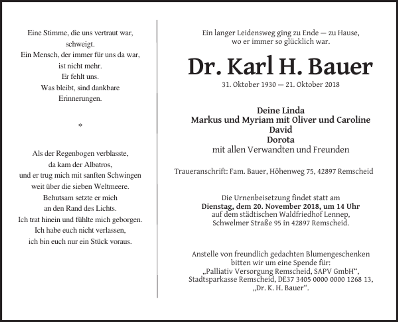 <p>Eine Stimme, die uns vertraut war,<br />schweigt.<br />Ein Mensch, der immer für uns da war,<br />ist nicht mehr.<br />Er fehlt uns.<br />Was bleibt, sind dankbare<br />Erinnerungen.</p><p>*<br />Als der Regenbogen verblasste,<br />da kam der Albatros,<br />und er trug mich mit sanften Schwingen<br />weit über die sieben Weltmeere.<br />Behutsam setzte er mich<br />an den Rand des Lichts.<br />Ich trat hinein und fühlte mich geborgen.<br />Ich habe euch nicht verlassen,<br />ich bin euch nur ein Stück voraus.</p><p>Ein langer Leidensweg ging zu Ende — zu Hause,<br />wo er immer so glücklich war.</p><p>Dr. Karl H. Bauer<br />31. Oktober 1930 — 21. Oktober 2018</p><p>Deine Linda<br />Markus und Myriam mit Oliver und Caroline<br />David<br />Dorota<br />mit allen Verwandten und Freunden<br />Traueranschrift: Fam. Bauer, Höhenweg 75, 42897 Remscheid</p><p>Die Urnenbeisetzung findet statt am<br />Dienstag, dem 20. November 2018, um 14 Uhr<br />auf dem städtischen Waldfriedhof Lennep,<br />Schwelmer Straße 95 in 42897 Remscheid.</p><p>Anstelle von freundlich gedachten Blumengeschenken<br />bitten wir um eine Spende für:<br />„Palliativ Versorgung Remscheid, SAPV GmbH“,<br />Stadtsparkasse Remscheid, DE37 3405 1268 13,<br />„Dr. K. H. Bauer“.</p>