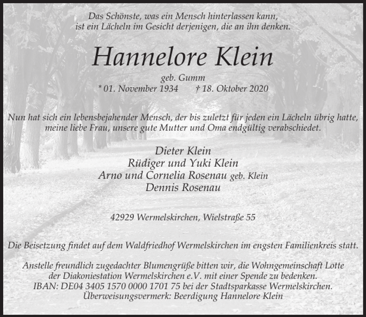 <p>Das Schönste, was ein Mensch hinterlassen kann,<br />ist ein Lächeln im Gesicht derjenigen, die an ihn denken.</p><p>Hannelore Klein<br />geb. Gumm<br />* 01. November 1934<br />† 18. Oktober 2020</p><p>Nun hat sich ein lebensbejahender Mensch, der bis zuletzt für jeden ein Lächeln übrig hatte,<br />meine liebe Frau, unsere gute Mutter und Oma endgültig verabschiedet.</p><p>Dieter Klein<br />Rüdiger und Yuki Klein<br />Arno und Cornelia Rosenau geb. Klein<br />Dennis Rosenau<br />42929 Wermelskirchen, Wielstraße 55<br />Die Beisetzung findet auf dem Waldfriedhof Wermelskirchen im engsten Familienkreis statt.<br />Anstelle freundlich zugedachter Blumengrüße bitten wir, die Wohngemeinschaft Lotte<br />der Diakoniestation Wermelskirchen e.V. mit einer Spende zu bedenken.<br />IBAN: DE04 3405 157000 1701 75 bei der Stadtsparkasse Wermelskirchen.<br />Überweisungsvermerk: Beerdigung Hannelore Klein</p>