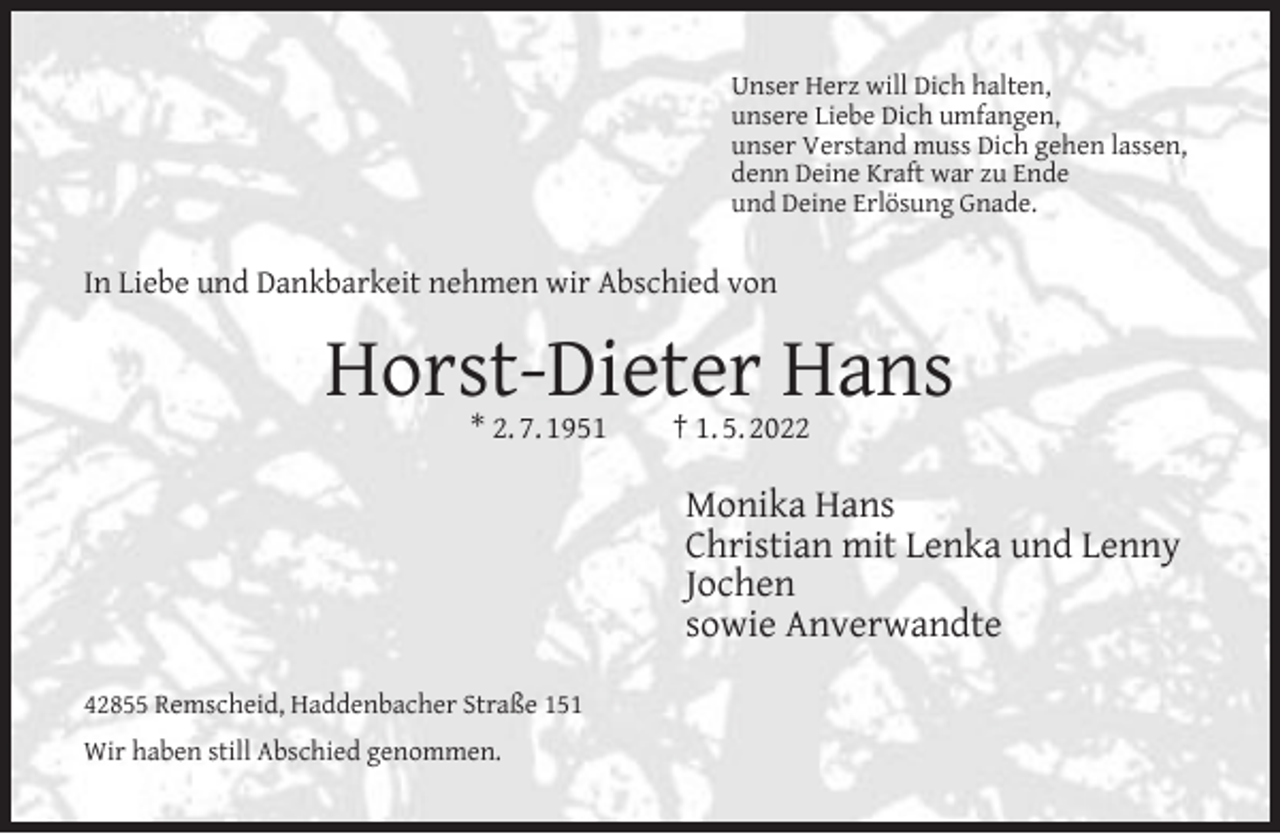 <p>Unser Herz will Dich halten,<br />unsere Liebe Dich umfangen,<br />unser Verstand muss Dich gehen lassen,<br />denn Deine Kraft war zu Ende<br />und Deine Erlösung Gnade.</p><p>In Liebe und Dankbarkeit nehmen wir Abschied von</p><p>Horst-Dieter Hans<br />* 2. 7. 1951</p><p>† 1. 5. 2022</p><p>Monika Hans<br />Christian mit Lenka und Lenny<br />Jochen<br />sowie Anverwandte<br />42855 Remscheid, Haddenbacher Straße 151<br />Wir haben still Abschied genommen.</p>