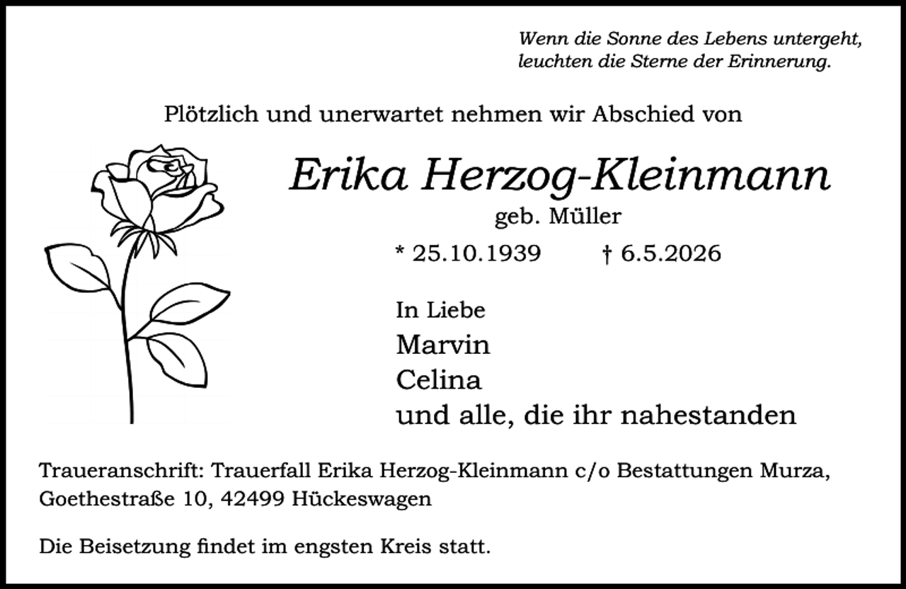 <p>Wenn die Sonne des Lebens untergeht,<br />leuchten die Sterne der Erinnerung.</p><p>Plötzlich und unerwartet nehmen wir Abschied von</p><p>Erika Herzog-Kleinmann<br />geb. Müller</p><p>* 25.10.1939</p><p>† 6.5.2026</p><p>In Liebe</p><p>Marvin<br />Celina<br />und alle, die ihr nahestanden<br />Traueranschrift: Trauerfall Erika Herzog-Kleinmann c/o Bestattungen Murza,<br />Goethestraße 10, 42499 Hückeswagen<br />Die Beisetzung findet im engsten Kreis statt.</p>