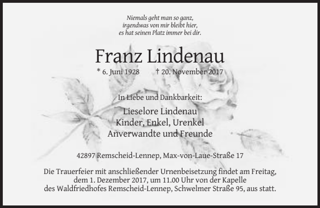 <p>Niemals geht man so ganz,<br />irgendwas von mir bleibt hier,<br />es hat seinen Platz immer bei dir.</p><p>Franz Lindenau<br />* 6. Juni 1928</p><p>† 20. November 2017</p><p>In Liebe und Dankbarkeit:</p><p>Lieselore Lindenau<br />Kinder, Enkel, Urenkel<br />Anverwandte und Freunde<br />42897 Remscheid-Lennep, Max-von-Laue-Straße 17<br />Die Trauerfeier mit anschließender Urnenbeisetzung findet am Freitag,<br />dem 1. Dezember 2017, um 11.00 Uhr von der Kapelle<br />des Waldfriedhofes Remscheid-Lennep, Schwelmer Straße 95, aus statt.</p>